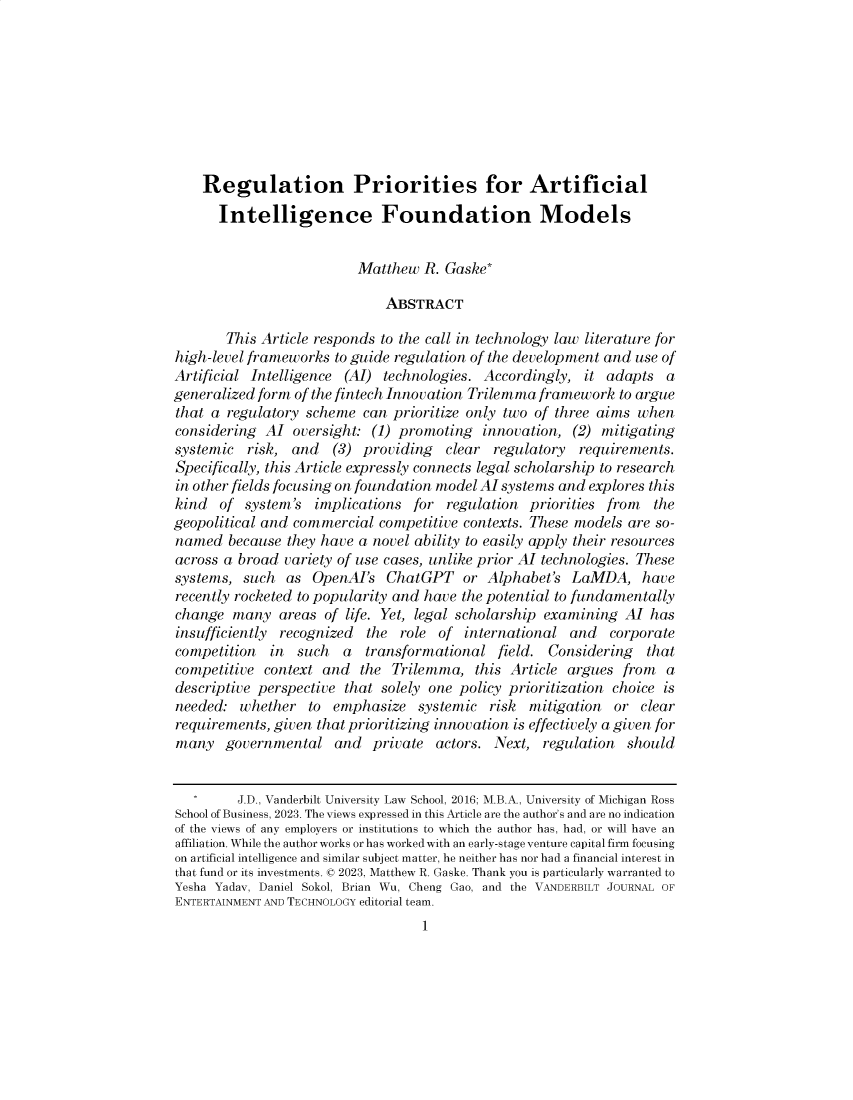 handle is hein.journals/vanep26 and id is 1 raw text is: 









    Regulation Priorities for Artificial
      Intelligence Foundation Models


                          Matthew  R. Gaske*

                              ABSTRACT

       This Article responds to the call in technology law literature for
high-level frameworks  to guide regulation of the development and use of
Artificial Intelligence (AI)  technologies. Accordingly,  it adapts   a
generalized form of the fintech Innovation Trilemma framework  to argue
that a  regulatory scheme  can prioritize only two of three aims  when
considering  Al  oversight: (1) promoting   innovation, (2) mitigating
systemic  risk,  and  (3)  providing  clear  regulatory  requirements.
Specifically, this Article expressly connects legal scholarship to research
in other fields focusing on foundation model Al systems and explores this
kind  of  system's  implications  for  regulation priorities from   the
geopolitical and commercial  competitive contexts. These models are so-
named   because they have a novel ability to easily apply their resources
across a broad  variety of use cases, unlike prior AI technologies. These
systems,  such  as  OpenAl's  ChatGPT or Alphabet's LaMDA, have
recently rocketed to popularity and have the potential to fundamentally
change  many   areas of life. Yet, legal scholarship examining  AI has
insufficiently recognized  the  role of  international  and   corporate
competition   in such   a  transformational   field. Considering   that
competitive  context and  the  Trilemma,   this Article argues from   a
descriptive perspective that solely one policy prioritization choice is
needed:  whether   to  emphasize   systemic  risk mitigation  or  clear
requirements, given that prioritizing innovation is effectively a given for
many   governmental and private actors. Next, regulation should


         J.D., Vanderbilt University Law School, 2016; M.B.A., University of Michigan Ross
School of Business, 2023. The views expressed in this Article are the author's and are no indication
of the views of any employers or institutions to which the author has, had, or will have an
affiliation. While the author works or has worked with an early-stage venture capital firm focusing
on artificial intelligence and similar subject matter, he neither has nor had a financial interest in
that fund or its investments. 0 2023, Matthew R. Gaske. Thank you is particularly warranted to
Yesha Yadav, Daniel Sokol, Brian Wu, Cheng Gao, and the VANDERBILT JOURNAL OF
ENTERTAINMENT AND TECHNOLOGY editorial team.
                                   1


