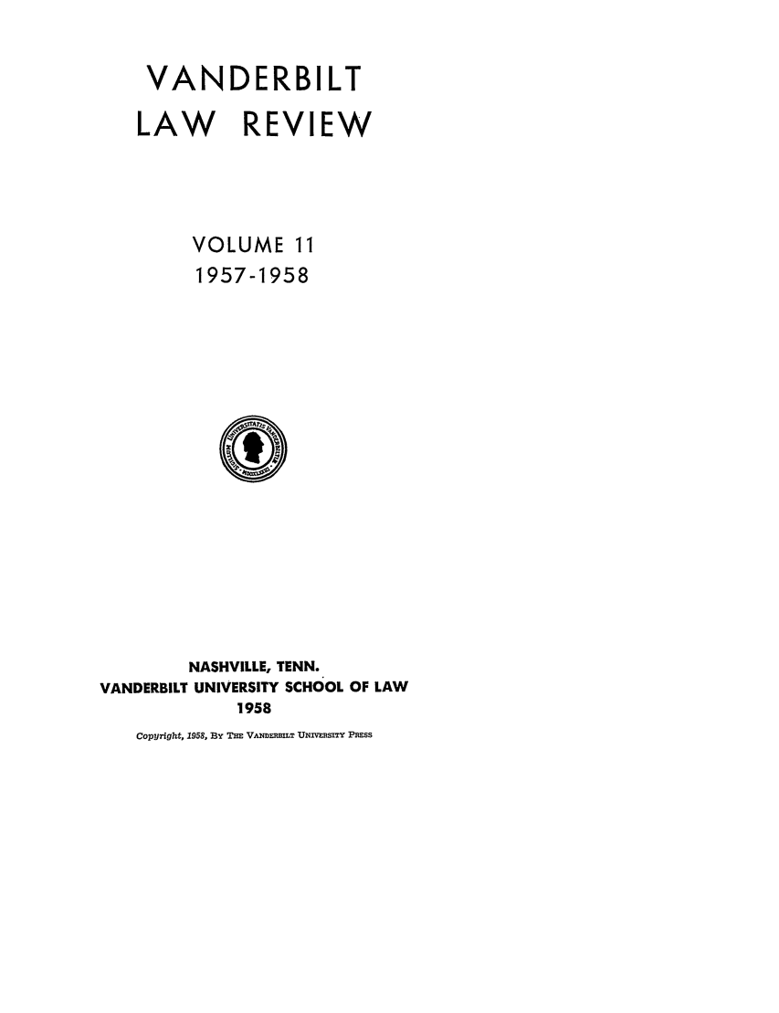 handle is hein.journals/vanlr11 and id is 1 raw text is: VANDERBILT
LAW REVIEW
VOLUME 11
1957-1958

NASHVILLE, TENN.
VANDERBILT UNIVERSITY SCHOOL OF LAW
1958
Copyright, 1958, By THE VANDmmLT UNIvRsIY PEss


