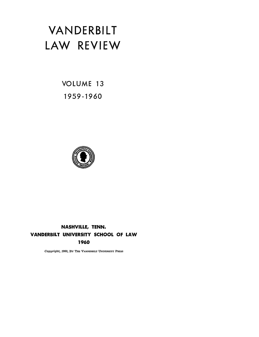 handle is hein.journals/vanlr13 and id is 1 raw text is: VANDERBILT
LAW REVIEW
VOLUME 13
1959-1960
NASHVILLE, TENN.
VANDERBILT UNIVERSITY SCHOOL OF LAW
1960
Copyright, 1960, BY THE VANDERBILT UNIVERSITY PRESS


