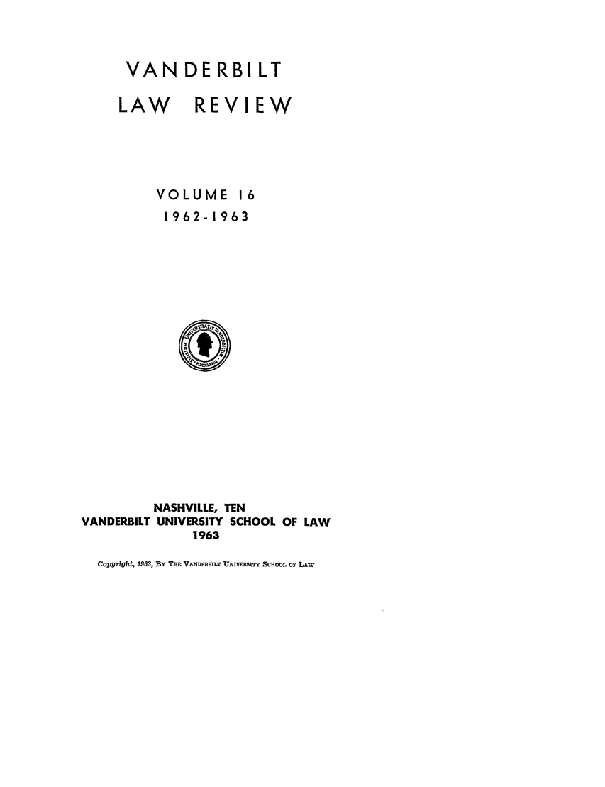 handle is hein.journals/vanlr16 and id is 1 raw text is: VANDERBILT
LAW REVIEW
VOLUME 16
1962-1963

NASHVILLE, TEN
VANDERBILT UNIVERSITY SCHOOL OF LAW
1963
Copyright, 1963, BY THE V.NDEILT UNIVERSITY SCHOOL OF LAW


