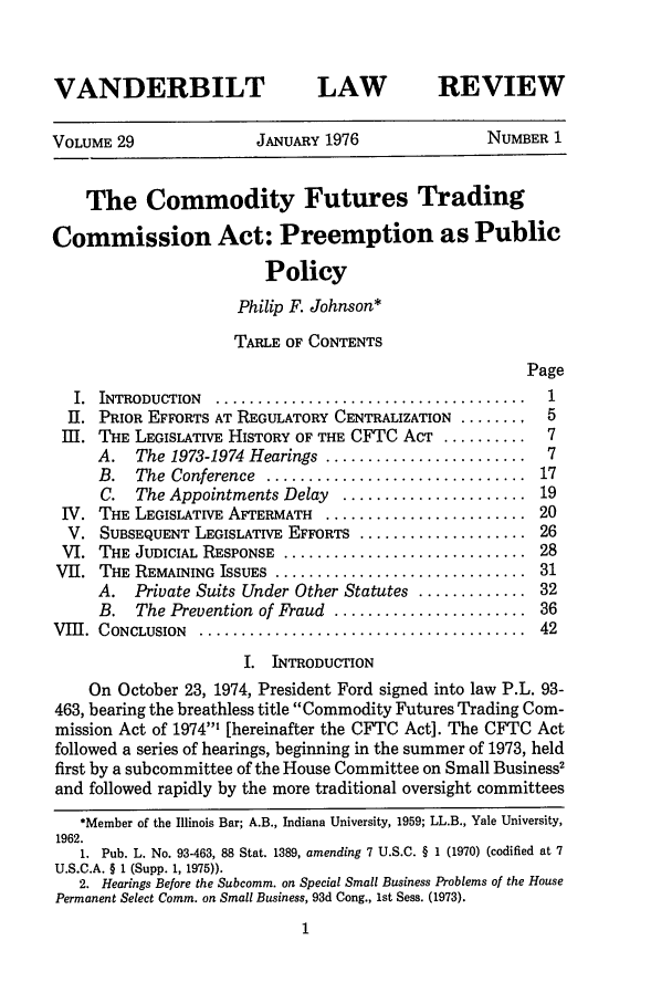 handle is hein.journals/vanlr29 and id is 17 raw text is: VANDERBILT

LAW

REVIEW

VOLUME 29                JANUARY 1976               NUMBER 1
The Commodity Futures Trading
Commission Act: Preemption as Public
Policy
Philip F. Johnson*
TABLE OF CONTENTS
Page
I.  INTRODUCTION  ... .....................................  1
II. PRIOR EFFORTS AT REGULATORY CENTRALIZATION ........   5
Ill. THE LEGISLATIVE HISTORY OF THE CFTC ACT ..........    7
A. The 1973-1974 Hearings ........................    7
B.  The  Conference  ...............................  17
C. The Appointments Delay    ...................... 19
IV. THE LEGISLATIVE AFTERMATH ......................... 20
V. SUBSEQUENT LEGISLATIVE EFFORTS ..................... 26
VI. THE JUDICIAL RESPONSE ............................... 28
VII. THE REMAINING ISSUES ................................ 31
A. Private Suits Under Other Statutes ............. 32
B. The Prevention of Fraud ....................... 36
VIII. CONCLUSION  .........................................  42
I. INTRODUCTION
On October 23, 1974, President Ford signed into law P.L. 93-
463, bearing the breathless title Commodity Futures Trading Com-
mission Act of 1974' [hereinafter the CFTC Act]. The CFTC Act
followed a series of hearings, beginning in the summer of 1973, held
first by a subcommittee of the House Committee on Small Business2
and followed rapidly by the more traditional oversight committees
*Member of the Illinois Bar; A.B., Indiana University, 1959; LL.B., Yale University,
1962.
1. Pub. L. No. 93-463, 88 Stat. 1389, amending 7 U.S.C. § 1 (1970) (codified at 7
U.S.C.A. § 1 (Supp. 1, 1975)).
2. Hearings Before the Subcomm. on Special Small Business Problems of the House
Permanent Select Comm. on Small Business, 93d Cong., 1st Sess. (1973).


