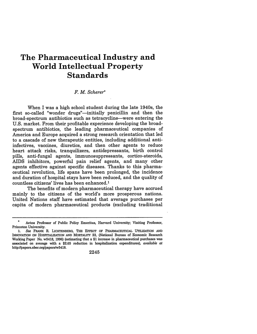 handle is hein.journals/vanlr53 and id is 2273 raw text is: The Pharmaceutical Industry and
World Intellectual Property
Standards
F. M. Scherer*
When I was a high school student during the late 1940s, the
first so-called wonder drugs-initially penicillin and then the
broad-spectrum antibiotics such as tetracycline-were entering the
U.S. market. From their profitable experience developing the broad-
spectrum antibiotics, the leading pharmaceutical companies of
America and Europe acquired a strong research orientation that led
to a cascade of new therapeutic entities, including additional anti-
infectives, vaccines, diuretics, and then other agents to reduce
heart attack risks, tranquilizers, antidepressants, birth control
pills, anti-fungal agents, immunosuppressants, cortico-steroids,
AIDS inhibitors, powerful pain relief agents, and many other
agents effective against specific diseases. Thanks to this pharma-
ceutical revolution, life spans have been prolonged, the incidence
and duration of hospital stays have been reduced, and the quality of
countless citizens' lives has been enhanced.'
The benefits of modern pharmaceutical therapy have accrued
mainly to the citizens of the world's more prosperous nations.
United Nations staff have estimated that average purchases per
capita of modern pharmaceutical products (excluding traditional
*  Aetna Professor of Public Policy Emeritus, Harvard University; Visiting Professor,
Princeton University.
1. See FRANK R LICHTENBERG, THE EFFECT OF PHARMACEUTICAL UTILIZATION AND
INNOVATION ON HOSPITALIZATION AND MORTALITY 23, (National Bureau of Economic Research
Working Paper No. w5418, 1996) (estimating that a $1 increase in pharmaceutical purchases was
associated on average with a $2.65 reduction in hospitalization expenditures), available at
http:/papers.nber.org/papers/w5418.
2245


