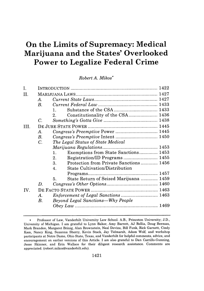 handle is hein.journals/vanlr62 and id is 1431 raw text is: On the Limits of Supremacy: Medical
Marijuana and the States' Overlooked
Power to Legalize Federal Crime
Robert A. Mikos*
I.      INTRODU   CTION   ..................................................................  1422
II.     M ARIJUANA    LAW  S .............................................................. 1427
A .     Current State    Laws ................................................ 1427
B.      Current Federal Law      ............................................. 1433
1.      Substance of the CSA ................................. 1433
2.      Constitutionality of the CSA ...................... 1436
C.      Something's Gotta Give ......................................... 1438
III.    DE  JURE   STATE  POW   ER  ..................................................... 1445
A.      Congress's Preemptive Power ................................ 1445
B.      Congress's Preemptive Intent ................................ 1450
C.      The Legal Status of State Medical
Marijuana Regulations .......................................... 1453
1.      Exemptions from State Sanctions .............. 1453
2.      Registration/ID Programs .......................... 1455
3.      Protection from Private Sanctions ............. 1456
4.      State Cultivation/Distribution
P rogram  s .....................................................  1457
5.      State Return of Seized Marijuana ............. 1459
D.      Congress's Other Options ....................................... 1460
IV.     DE FACTO STATE POWER ................................................... 1463
A.      Enforcement of Legal Sanctions ............................ 1463
B.      Beyond Legal Sanctions-Why People
O bey  L aw   ...............................................................  1469
*   Professor of Law, Vanderbilt University Law School. A.B., Princeton University; J.D.,
University of Michigan. I am grateful to Lynn Baker, Amy Barrett, AJ Bellia, Doug Berman,
Mark Brandon, Margaret Brinig, Alan Brownstein, Neal Devins, Bill Funk, Rick Garnett, Cindy
Kam, Nancy King, Suzanna Sherry, Kevin Stack, Jay Tidmarsh, Adam Wolf, and workshop
participants at Notre Dame, Ohio State, Texas, and Vanderbilt for helpful comments, advice, and
encouragement on earlier versions of this Article. I am also grateful to Dan Carrillo-Gunning,
Jesse Skinner, and Erin Wallace for their diligent research assistance. Comments are
appreciated. (robert.mikos@vanderbilt.edu).
1421


