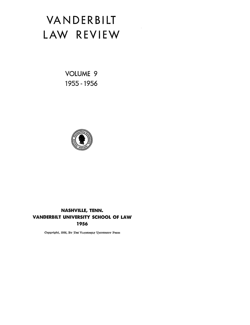 handle is hein.journals/vanlr9 and id is 1 raw text is: VANDER B I LT
LAW REVIEW
VOLUME 9
1955-1956

NASHVILLE, TENN.
VANDERBILT UNIVERSITY SCHOOL OF LAW
1956
Copyright, 1956, BY TW VANDER .LT UNIVERSITY PRESS


