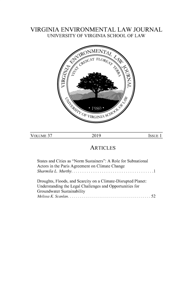 handle is hein.journals/velj37 and id is 1 raw text is: 




VIRGINIA ENVIRONMENTAL LAW JOURNAL
       UNIVERSITY OF VIRGINIA SCHOOL OF LAW





















VOLUME  37                 2019                     ISSUE 1

                          ARTICLES


   States and Cities as Norm Sustainers: A Role for Subnational
   Actors in the Paris Agreement on Climate Change
   Sharmila L. Murthy....................................1

   Droughts, Floods, and Scarcity on a Climate-Disrupted Planet:
   Understanding the Legal Challenges and Opportunities for
   Groundwater Sustainability
   Melissa K. Scanlan. .................................... 52


