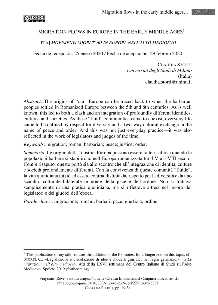 handle is hein.journals/vergntis10 and id is 1 raw text is: 
Migration flows in the early middle ages...


       MIGRATION FLOWS IN EUROPE IN THE EARLY MIDDLE AGES'

       [ITA] MOVIMENTI MIGRATORI IN EUROPA NELL 'ALTO MEDIOEVO

     Fecha de recepción: 25 enero 2020 / Fecha de aceptación: 29 febrero 2020

                                                                CLAUDIA STORTI
                                                 Università degli Studi di Milano
                                                                          (Italia)
                                                          claudia, storti @ unimi.it



Abstract: The origins of our Europe can be traced back to when the barbarian
peoples settled in Romanized Europe between the 5th and 8th centuries. As is well
known, this led to both a clash and an integration of profoundly different identities,
cultures and societies. As these fluid communities carne to coexist, everyday life
carne to be defined by respect for diversity and a two-way cultural exchange in the
name of peace and order. And this was not just everyday practice-it was also
reflected in the work of legislators and judges of the time.
Keywords: migration; roman; barbarian; peace; justice; order.
Sommario: Le origini della nostra Europa possono essere fatte risalire a quando le
popolazioni barbare si stabilirono nell'Europa romanizzata tra il V e il VIII secolo.
Com'è risaputo, questo portò sia allo scontro che all'integrazione di identità, culture
e società profondamente differenti. Con la convivenza di queste comunità fluide,
la vita quotidiana iniziò ad essere contraddistinta dal rispetto per la diversità e da uno
scambio culturale bilaterale in nome della pace e dell'ordine. Non si trattava
semplicemente di una pratica quotidiana, ma si rifletteva altresì nel lavoro dei
legislatori e dei giudici dell'epoca.
Parole chiave: migrazione; romani; barbari; pace; giustizia; ordine.









' This publication of my talk features the addition of the footnotes; for a longer text on this topic, cf.:
STORTI, C., «Legislazione e circolazione di idee e modelli giuridici nei regni germanici», in Le
migrazioni nell'alto medioevo, Atti della LXVI settimana del Centro Italiano di Studi sull'Alto
Medioevo, Spoleto 2019 (forthcoming).

        Vergentis. Revista de Investigación de la Catedra Intemacional Conjunta Inocencio III
                N' 10, enero-junio 2010, ISSN: 2445-2394, e-ISSN: 2605-3357
                             CLAUDIA STORTI, pp. 19-34


