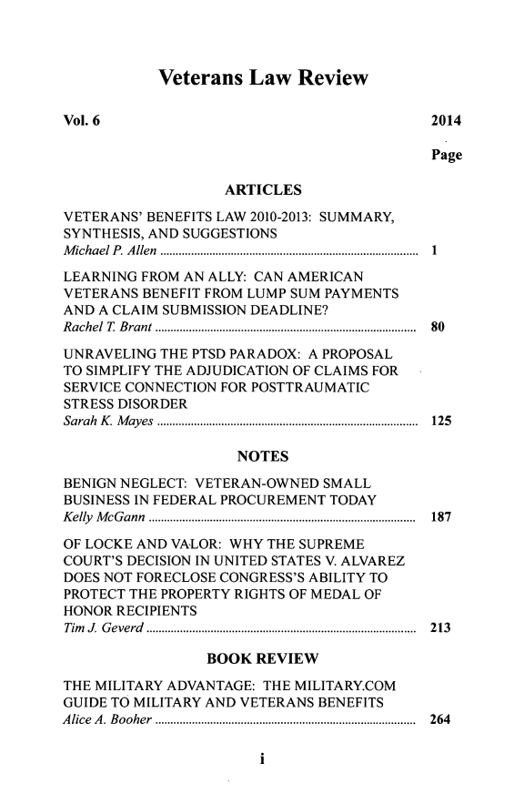 handle is hein.journals/veter6 and id is 1 raw text is: Veterans Law Review

Vol. 6                                      2014
Page
ARTICLES
VETERANS' BENEFITS LAW 2010-2013: SUMMARY,
SYNTHESIS, AND SUGGESTIONS
M ichael P. Allen  ......... ...... ................. .....................  1
LEARNING FROM AN ALLY: CAN AMERICAN
VETERANS BENEFIT FROM LUMP SUM PAYMENTS
AND A CLAIM SUBMISSION DEADLINE?
Rachel T Brant  .......................... .........  80
UNRAVELING THE PTSD PARADOX: A PROPOSAL
TO SIMPLIFY THE ADJUDICATION OF CLAIMS FOR
SERVICE CONNECTION FOR POSTTRAUMATIC
STRESS DISORDER
Sarah K  Mayes   ............................ .......  125
NOTES
BENIGN NEGLECT: VETERAN-OWNED SMALL
BUSINESS IN FEDERAL PROCUREMENT TODAY
Kelly McGann   ......................... .................  187
OF LOCKE AND VALOR: WHY THE SUPREME
COURT'S DECISION IN UNITED STATES V. ALVAREZ
DOES NOT FORECLOSE CONGRESS'S ABILITY TO
PROTECT THE PROPERTY RIGHTS OF MEDAL OF
HONOR RECIPIENTS
Tim J. Geverd    ............................... ..... 213
BOOK REVIEW
THE MILITARY ADVANTAGE: THE MILITARY.COM
GUIDE TO MILITARY AND VETERANS BENEFITS
A lice  A . B ooher .....................................................................................  264

i


