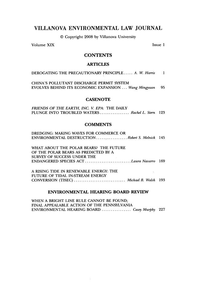 handle is hein.journals/vilenvlj19 and id is 1 raw text is: VILLANOVA ENVIRONMENTAL LAW JOURNAL
© Copyright 2008 by Villanova University
Volume XIX                                      Issue 1
CONTENTS
ARTICLES
DEROGATING THE PRECAUTIONARY PRINCIPLE ..... A. W Harris  1
CHINA'S POLLUTANT DISCHARGE PERMIT SYSTEM
EVOLVES BEHIND ITS ECONOMIC EXPANSION ... Wang Mingyuan  95
CASENOTE
FRIENDS OF THE EARTH, INC. V. EPA: THE DAILY
PLUNGE INTO TROUBLED WATERS ................ Rachel L. Stern 123
COMMENTS
DREDGING: MAKING WAVES FOR COMMERCE OR
ENVIRONMENTAL DESTRUCTION ..... t ........... Robert S. Melnick 145
WHAT ABOUT THE POLAR BEARS? THE FUTURE
OF THE POLAR BEARS AS PREDICTED BY A
SURVEY OF SUCCESS UNDER THE
ENDANGERED SPECIES ACT ......................... Laura Navarro  169
A RISING TIDE IN RENEWABLE ENERGY: THE
FUTURE OF TIDAL IN-STREAM ENERGY
CONVERSION (TISEC) .......................... Michael B. Walsh 193
ENVIRONMENTAL HEARING BOARD REVIEW
WHEN A BRIGHT LINE RULE CANNOT BE FOUND;
FINAL APPEALABLE ACTION OF THE PENNSYLVANIA
ENVIRONMENTAL HEARING BOARD ................ Casey Murphy 227


