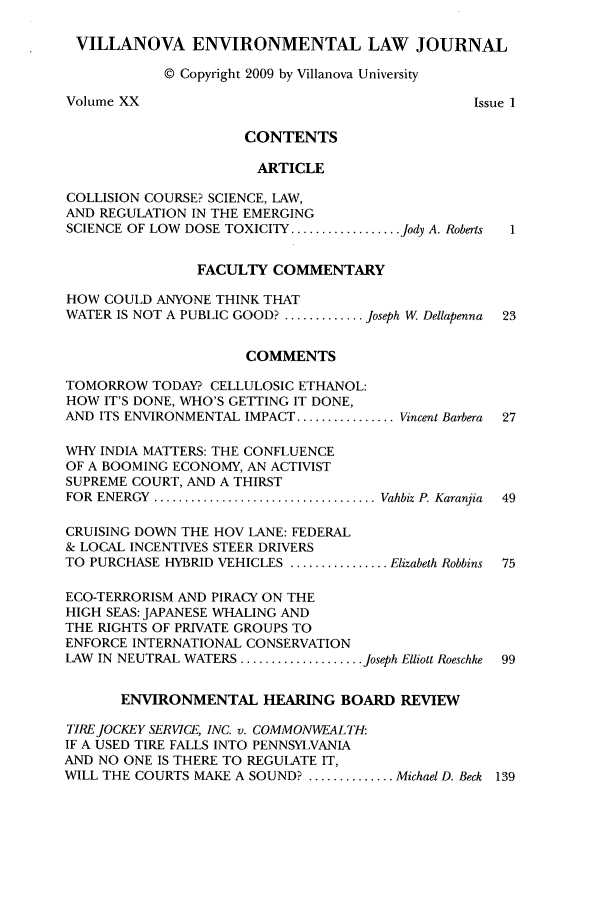 handle is hein.journals/vilenvlj20 and id is 1 raw text is: VILLANOVA ENVIRONMENTAL LAW JOURNAL
© Copyright 2009 by Villanova University
Volume XX                                      Issue 1
CONTENTS
ARTICLE
COLLISION COURSE? SCIENCE, LAW,
AND REGULATION IN THE EMERGING
SCIENCE OF LOW  DOSE TOXICITY .................. Jody A. Roberts  1
FACULTY COMMENTARY
HOW COULD ANYONE THINK THAT
WATER IS NOT A PUBLIC GOOD? ............. Joseph W Dellapenna  23
COMMENTS
TOMORROW TODAY? CELLULOSIC ETHANOL:
HOW IT'S DONE, WHO'S GETTING IT DONE,
AND ITS ENVIRONMENTAL IMPACT ................ Vincent Barbera 27
WHY INDIA MATTERS: THE CONFLUENCE
OF A BOOMING ECONOMY, AN ACTIVIST
SUPREME COURT, AND A THIRST
FOR  ENERGY  .................................... Vahbiz P. Karanjia  49
CRUISING DOWN THE HOV LANE: FEDERAL
& LOCAL INCENTIVES STEER DRIVERS
TO PURCHASE HYBRID VEHICLES ................ Elizabeth Robbins 75
ECO-TERRORISM AND PIRACY ON THE
HIGH SEAS: JAPANESE WHALING AND
THE RIGHTS OF PRIVATE GROUPS TO
ENFORCE INTERNATIONAL CONSERVATION
LAW  IN NEUTRAL WATERS .................... Joseph Elliott Roeschke  99
ENVIRONMENTAL HEARING BOARD REVIEW
TIRE JOCKEY SERVICE, INC. v. COMMONVEALTH
IF A USED TIRE FALLS INTO PENNSYLVANIA
AND NO ONE IS THERE TO REGULATE IT,
WILL THE COURTS MAKE A SOUND? .............. Michael D. Beck 139


