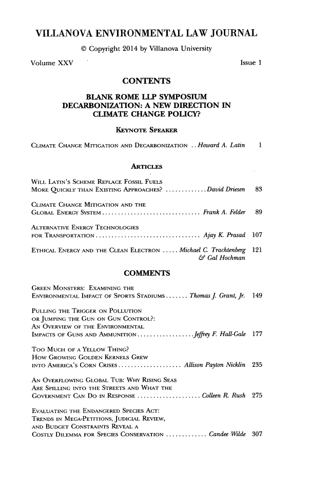 handle is hein.journals/vilenvlj25 and id is 1 raw text is: VILLANOVA ENVIRONMENTAL LAW JOURNAL
@ Copyright 2014 by Villanova University
Volume XXV                                                   Issue 1
CONTENTS
BLANK ROME LLP SYMPOSIUM
DECARBONIZATION: A NEW DIRECTION IN
CLIMATE CHANGE POLICY?
KEYNOTE SPEAKER
CLIMATE CHANGE MITIGATION AND DECARBONIZATION ..Howard A. Latin   1
ARTICLES
WILL LATIN'S SCHEME REPLACE FOSSIL FUELS
MORE QUICKLY THAN EXISTING APPROACHES? .............David Driesen  83
CLIMATE CHANCE MITIGATION AND THE
GLOBAL ENERGY SYSTEM ...............................  Frank A. Felder  89
ALTERNATIVE ENERGY TECHNOLOGIES
FOR TRANSPORTATION ................................. Ajay K. Prasad  107
ETHICAL ENERGY AND THE CLEAN ELECTRON ..... Michael C. Trachtenberg 121
& Gal Hochman
COMMENTS
GREEN MONSTERS: EXAMINING THE
ENVIRONMENTAL IMPACT OF SPORTS STADIUMS ....... .Thomas j Grant, Jr. 149
PULLING THE TRIGGER ON POLLUTION
OR JUMPING THE GUN ON GUN CONTROL?:
AN OVERVIEW OF THE ENVIRONMENTAL
IMPACTS OF GUNS AND AMMUNITION ..................Jeffrey F. Hall-Gale 177
Too MUCH OF A YELLOW THING?
How GROWING GOLDEN KERNELS GREW
INTO AMERICA'S CORN CRISES .................... Allison Payton Nicklin  235
AN OVERFLOWING GLOBAL TUB: WHY RISING SEAS
ARE SPILLING INTO THE STREETS AND WHAT THE
GOVERNMENT CAN Do IN RESPONSE ....................Colleen R. Rush 275
EVALUATING THE ENDANGERED SPECIES AcT:
TRENDS IN MEGA-PETITIONS, JUDICIAL REVIEW,
AND BUDGET CONSTRAINTS REVEAL A
COSTLY DILEMMA FOR SPECIES CONSERVATION .............Candee Wilde 307


