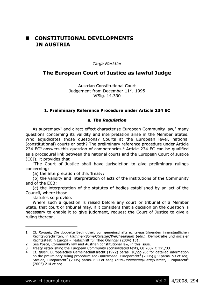 handle is hein.journals/vioincl2 and id is 291 raw text is: 






* CONSTITUTIONAL DEVELOPMENTS
     IN AUSTRIA



                                Tanja Marktler

        The European Court of Justice as lawful Judge

                         Austrian Constitutional Court
                    Judgement from December 11th, 1995
                                VfSIg. 14.390


         1. Preliminary Reference Procedure under Article 234 EC

                             a. The Regulation

   As supremacy' and direct effect characterise European Community law,2 many
questions concerning its validity and interpretation arise in the Member States.
Who adjudicates those questions? Courts at the European level, national
(constitutional) courts or both? The preliminary reference procedure under Article
234 EC3 answers this question of competencies.4 Article 234 EC can be qualified
as a procedural link between the national courts and the European Court of Justice
(ECJ); it provides that
   The Court of Justice shall have jurisdiction to give preliminary rulings
concerning:
   (a) the interpretation of this Treaty;
   (b) the validity and interpretation of acts of the institutions of the Community
and of the ECB;
   (c) the interpretation of the statutes of bodies established by an act of the
Council, where those
   statutes so provide.
   Where such a question is raised before any court or tribunal of a Member
State, that court or tribunal may, if it considers that a decision on the question is
necessary to enable it to give judgment, request the Court of Justice to give a
ruling thereon.


1  Cf. Korinek, Die doppelte Bedingtheit von gemeinschaftsrechts-ausf0hrenden innerstaatlichen
   Rechtsvorschriften, in Hammer/Somek/Stelzer/Weichselbaum (eds.), Demokratie und sozialer
   Rechtsstaat in Europa - Festschrift fOr Theo Ohlinger (2004) 131.
2  See Posch, Community law and Austrian constitutional law, in this issue.
3  Treaty establishing the European Community (consolidated text), OJ 2002 C 325/33.
4  Cf. Ipsen, Europiisches Gemeinschaftsrecht (1972) paras. 10/22-26; for detailed information
   on the preliminary ruling procedure see Oppermann, Europarecht3 (2005) § 9 paras. 53 et seq;
   Streinz, Europarecht7 (2005) paras. 630 et seq; Thun-Hohenstein/Cede/Hafner, Europarecht5
   (2005) 214 et seq.


www*il-ioun4/2008Vo                                                  2      9


4/2008, 294


