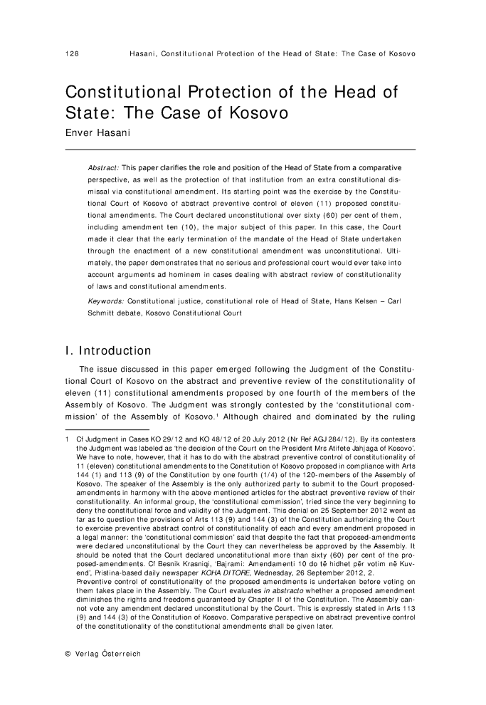 handle is hein.journals/vioincl7 and id is 130 raw text is: Hasani, Constitutional Protection of the Head of State: The Case of Kosovo

Constitutional Protection of the Head of
State: The Case of Kosovo
Enver Hasani
Abstract: This paper clarifies the role and position of the Head of State from a comparative
perspective, as well as the protection of that institution from an extra constitutional dis-
missal via constitutional amendment. Its starting point was the exercise by the Constitu-
tional Court of Kosovo of abstract preventive control of eleven (11) proposed constitu-
tional amendments. The Court declared unconstitutional over sixty (60) per cent of them,
including amendment ten (10), the major subject of this paper. In this case, the Court
made it clear that the early termination of the mandate of the Head of State undertaken
through the enactment of a new constitutional amendment was unconstitutional. Ulti-
mately, the paper demonstrates that no serious and professional court would ever take into
account arguments ad hominem in cases dealing with abstract review of constitutionality
of laws and constitutional amendments.
Keywords: Constitutional justice, constitutional role of Head of State, Hans Kelsen - Carl
Schmitt debate, Kosovo Constitutional Court
1. Introduction
The issue discussed in this paper emerged following the Judgment of the Constitu-
tional Court of Kosovo on the abstract and preventive review of the constitutionality of
eleven (11) constitutional amendments proposed by one fourth of the members of the
Assembly of Kosovo. The Judgment was strongly contested by the 'constitutional com-
mission' of the Assembly of Kosovo.' Although chaired and dominated by the ruling
1 Cf Judgment in Cases KO 29/12 and KO 48/12 of 20 July 2012 (Nr Ref AGJ284/12). By its contesters
the Judgment was labeled as 'the decision of the Court on the President Mrs Atifete Jahjaga of Kosovo'.
We have to note, however, that it has to do with the abstract preventive control of constitutionality of
11 (eleven) constitutional amendments to the Constitution of Kosovo proposed in compliance with Arts
144 (1) and 113 (9) of the Constitution by one fourth (1 /4) of the 120-members of the Assembly of
Kosovo. The speaker of the Assembly is the only authorized party to submit to the Court proposed-
amendments in harmony with the above mentioned articles for the abstract preventive review of their
constitutionality. An informal group, the 'constitutional commission', tried since the very beginning to
deny the constitutional force and validity of the Judgment. This denial on 25 September 2012 went as
far as to question the provisions of Arts 113 (9) and 144 (3) of the Constitution authorizing the Court
to exercise preventive abstract control of constitutionality of each and every amendment proposed in
a legal manner: the 'constitutional commission' said that despite the fact that proposed-amendments
were declared unconstitutional by the Court they can nevertheless be approved by the Assembly. It
should be noted that the Court declared unconstitutional more than sixty (60) per cent of the pro-
posed-amendments. Cf Besnik Krasniqi, 'Bajrami: Amendamenti 10 do t6 hidhet p6r votim n6 Kuv-
end', Pristina-based daily newspaper KOHA DITORE, Wednesday, 26 September 2012, 2.
Preventive control of constitutionality of the proposed amendments is undertaken before voting on
them takes place in the Assembly. The Court evaluates in abstracto whether a proposed amendment
diminishes the rights and freedoms guaranteed by Chapter II of the Constitution. The Assembly can-
not vote any amendment declared unconstitutional by the Court. This is expressly stated in Arts 113
(9) and 144 (3) of the Constitution of Kosovo. Comparative perspective on abstract preventive control
of the constitutionality of the constitutional amendments shall be given later.

@ Verlag Osterreich

128


