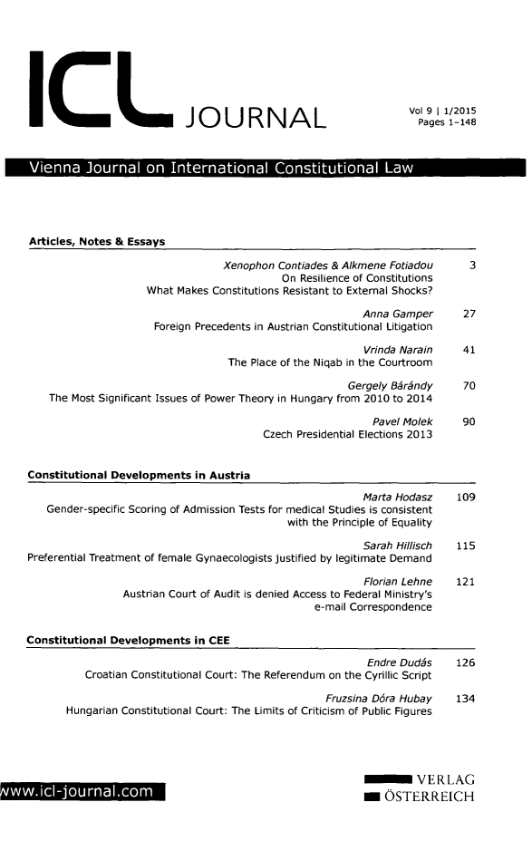 handle is hein.journals/vioincl9 and id is 1 raw text is: 








ICL JOURNAL


Vol 9 1 1/2015
  Pages 1-148


Vienna Journal on International Constitutional Law


Articles, Notes & Essays


                             Xenophon Contiades & Alkmene Fotiadou
                                       On Resilience of Constitutions
                What  Makes Constitutions Resistant to External Shocks?

                                                     Anna Gamper
                  Foreign Precedents in Austrian Constitutional Litigation

                                                     Vrinda Narain
                              The Place of the Niqab in the Courtroom

                                                  Gergely Bjrhndy
The Most Significant Issues of Power Theory in Hungary from 2010 to 2014

                                                      Pavel Molek
                                    Czech Presidential Elections 2013


3


27


41


70


90


Constitutional Developments in Austria

                                                        Marta Hodasz    109
   Gender-specific Scoring of Admission Tests for medical Studies is consistent
                                            with the Principle of Equality

                                                        Sarah Hillisch  115
Preferential Treatment of female Gynaecologists justified by legitimate Demand

                                                         Florian Lehne  121
                Austrian Court of Audit is denied Access to Federal Ministry's
                                                e-mail Correspondence


Constitutional Developments in CEE


                                                  Endre Dudis
   Croatian Constitutional Court: The Referendum on the Cyrillic Script

                                           Fruzsina D6ra Hubay
Hungarian Constitutional Court: The Limits of Criticism of Public Figures


126


134


         VERLAG
m  OSTERREICH


wwi-journal.com


