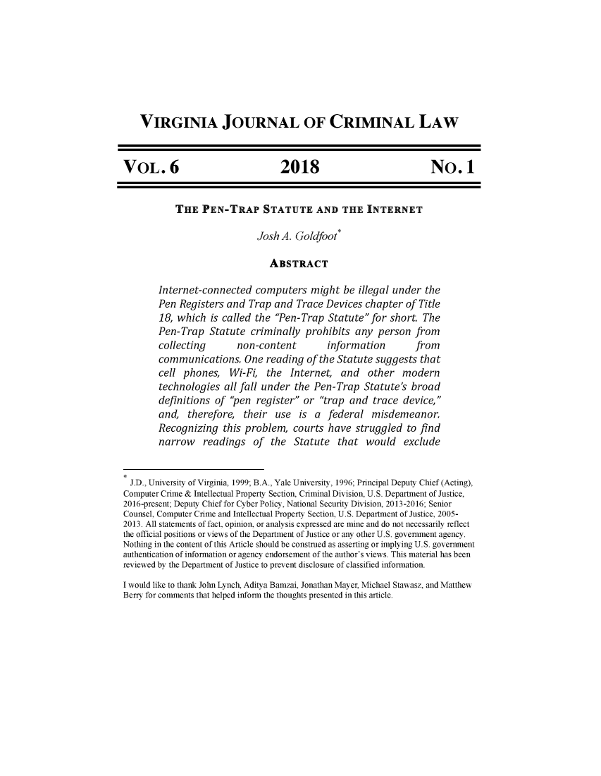 handle is hein.journals/virjcr6 and id is 1 raw text is: 








    VIRGINIA JOURNAL OF CRIMINAL LAW


VOL. 6                            2018                            No. 1


           THE   PEN-TRAP STATUTE AND THE INTERNET

                             Josh A. Goldfoot(

                                ABSTRACT

        Internet-connected   computers   might  be illegal under the
        Pen Registers and  Trap  and Trace  Devices chapter  of Title
        18, which  is called the Pen-Trap  Statute for  short. The
        Pen-Trap   Statute  criminally prohibits  any  person  from
        collecting       non-content        information        from
        communications.   One  reading  of the Statute suggests that
        cell phones,   Wi-Fi,  the  Internet,  and   other  modern
        technologies  all fall under the Pen-Trap   Statute's broad
        definitions of pen  register or trap  and  trace device,
        and,  therefore,  their  use  is a  federal   misdemeanor.
        Recognizing   this problem,  courts have  struggled  to find
        narrow   readings   of  the  Statute  that  would exclude


  J.D., University of Virginia, 1999; B.A., Yale University, 1996; Principal Deputy Chief (Acting),
Computer Crime & Intellectual Property Section, Criminal Division, U.S. Department of Justice,
2016-present; Deputy Chief for Cyber Policy, National Security Division, 2013-2016; Senior
Counsel, Computer Crime and Intellectual Property Section, U.S. Department of Justice, 2005-
2013. All statements of fact, opinion, or analysis expressed are mine and do not necessarily reflect
the official positions or views of the Department of Justice or any other U.S. government agency.
Nothing in the content of this Article should be construed as asserting or implying U.S. government
authentication of information or agency endorsement of the author's views. This material has been
reviewed by the Department of Justice to prevent disclosure of classified information.
I would like to thank John Lynch, Aditya Bamzai, Jonathan Mayer, Michael Stawasz, and Matthew
Berry for comments that helped inform the thoughts presented in this article.


