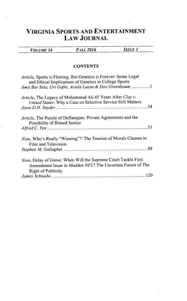 handle is hein.journals/virspelj16 and id is 1 raw text is: 





  VIRGINIA SPORTS AND ENTERTAINMENT
                   LAW JOURNAL

    VOLUME  16          FALL 2016            ISSUE 1


                       CONTENTS

Article, Sports is Fleeting, But Genetics is Forever: Some Legal
    and Ethical Implications of Genetics in College Sports
Amit Bar Sela, Uri Gafni, Ariela Lazan & Dov Greenbaum ................1

Article, The Legacy of Muhammad Ali 45 Years After Clay v.
    United States: Why a Case on Selective Service Still Matters
Jesse D.H. Snyder....................................34

Article, The Puzzle of Deflategate: Private Agreements and the
    Possibility of Biased Justice
Alfred C. Yen                        ......................................51

Note, Who's Really Winning?: The Tension of Morals Clauses in
    Film and Television
Stephen M Gallagher  ................................88

Note, Delay of Game: When Will the Supreme Court Tackle First
    Amendment Issue in Madden NFL? The Uncertain Future of The
    Right of Publicity
James Schwabe....................................120


