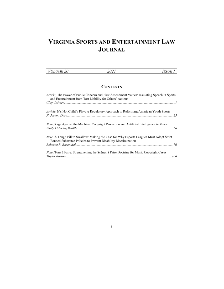 handle is hein.journals/virspelj20 and id is 1 raw text is: VIRGINIA SPORTS AND ENTERTAINMENT LAW
JOURNAL
VOLUME 20                                2021                                  ISSUE I
CONTENTS
Article, The Power of Public Concern and First Amendment Values: Insulating Speech in Sports
and Entertainment from Tort Liability for Others' Actions
Clay Calvert .....................................................................................................................................1
Article, It's Not Child's Play: A Regulatory Approach to Reforming American Youth Sports
N. Jeremi Duru...............................................................................................................................25
Note, Rage Against the Machine: Copyright Protection and Artificial Intelligence in Music
Emily Ostertag Whittle...................................................................................................................56
Note, A Tough Pill to Swallow: Making the Case for Why Esports Leagues Must Adopt Strict
Banned Substance Policies to Prevent Disability Discrimination
R ebecca  R . R osenthal.....................................................................................................................76
Note, Tons a Faire: Strengthening the Scenes a Faire Doctrine for Music Copyright Cases
Taylor Barlow ..............................................................................................................................106

i


