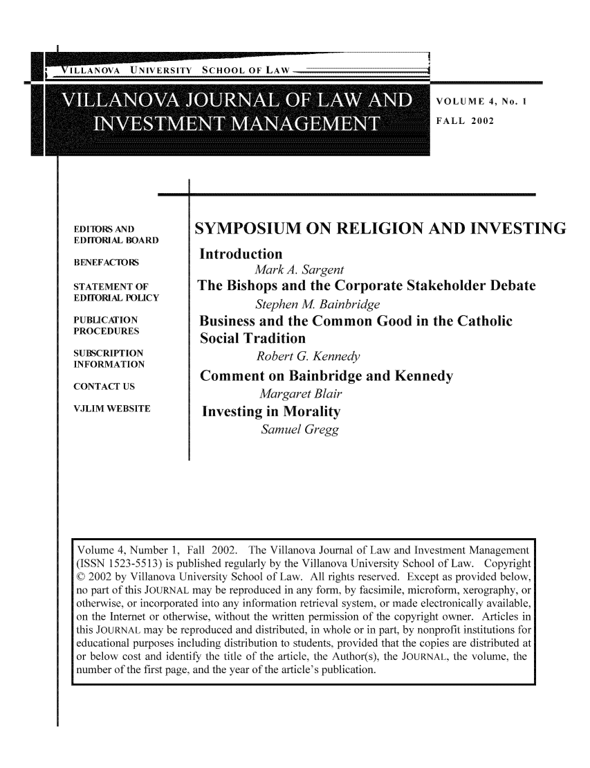 handle is hein.journals/vjlim4 and id is 1 raw text is: E

* jViAN OVA UNIVERSITY SCHOOLOFLAW

.....                                                                                                                                             ....  ....  ....A.
A                                                               .A

VOLUME 4, No. I
FALL 2002

r-                                    I

EDITORS AND
EDITORIAL BOARD
BENEFACTORS
STATEMENT OF
EDiIORIAL POLICY
PUBLICATION
PROCEDURES
SUBSCRIPTION
INFORMATION
CONTACT US
VJLIM WEBSITE

SYMPOSIUM ON RELIGION AND INVESTING
Introduction
Mark A. Sargent
The Bishops and the Corporate Stakeholder Debate
Stephen M Bainbridge
Business and the Common Good in the Catholic
Social Tradition
Robert G. Kennedy
Comment on Bainbridge and Kennedy
Margaret Blair
Investing in Morality
Samuel Gregg

1

-1

Volume 4, Number 1, Fall 2002. The Villanova Journal of Law and Investment Management
(ISSN 1523-5513) is published regularly by the Villanova University School of Law. Copyright
© 2002 by Villanova University School of Law. All rights reserved. Except as provided below,
no part of this JOURNAL may be reproduced in any form, by facsimile, microform, xerography, or
otherwise, or incorporated into any information retrieval system, or made electronically available,
on the Internet or otherwise, without the written permission of the copyright owner. Articles in
this JOURNAL may be reproduced and distributed, in whole or in part, by nonprofit institutions for
educational purposes including distribution to students, provided that the copies are distributed at
or below cost and identify the title of the article, the Author(s), the JOURNAL, the volume, the
number of the first page, and the year of the article's publication.


