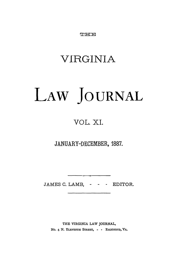 handle is hein.journals/vlawj11 and id is 1 raw text is: TEmI.

VIRGINIA

LAW

JOURNAL

VOL. XI.
JANUARY-DECEMBER, 1887.
JAMES C. LAMB, -      -  - EDITOR.
THE VIRGINIA LAW JOURNAL,
No. 4 N. ELEVENTH STREET, - - RICIUOND, VA.


