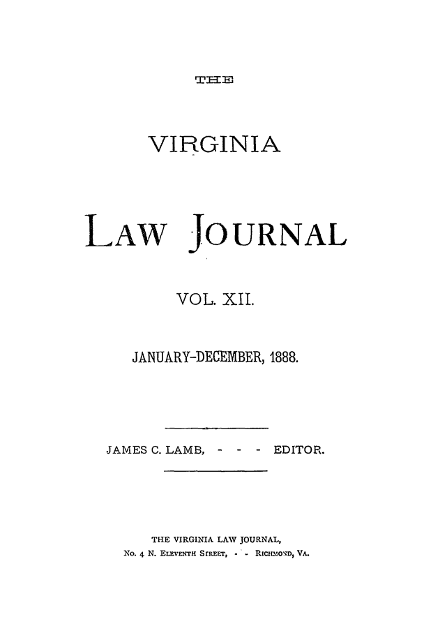 handle is hein.journals/vlawj12 and id is 1 raw text is: TIT-w

VIRGINIA

LAW

JOURNAL

VOL. XII.
JANUARY-DECEMBER, 1888.
JAMES C. LAMB, -      -  - EDITOR.
THE VIRGINIA LAV JOURNAL,
No. 4 N. ELEvENTR SrREET,  - Rtcmo'0D, VA.


