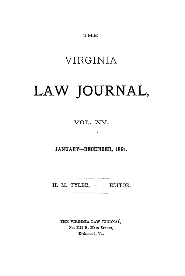 handle is hein.journals/vlawj15 and id is 1 raw text is: 



THE


        VIRGINIA



LAW JOURNAL,



          VOL. XV.



     JANUARY-DECEMBER, 1891.




     H. M. TYLER, - - EDITOR.




       THE AIRGINIA LAW JOUIA\a,,
         No. 1111 E. MALX' SREET,
           Richmond, Va.


