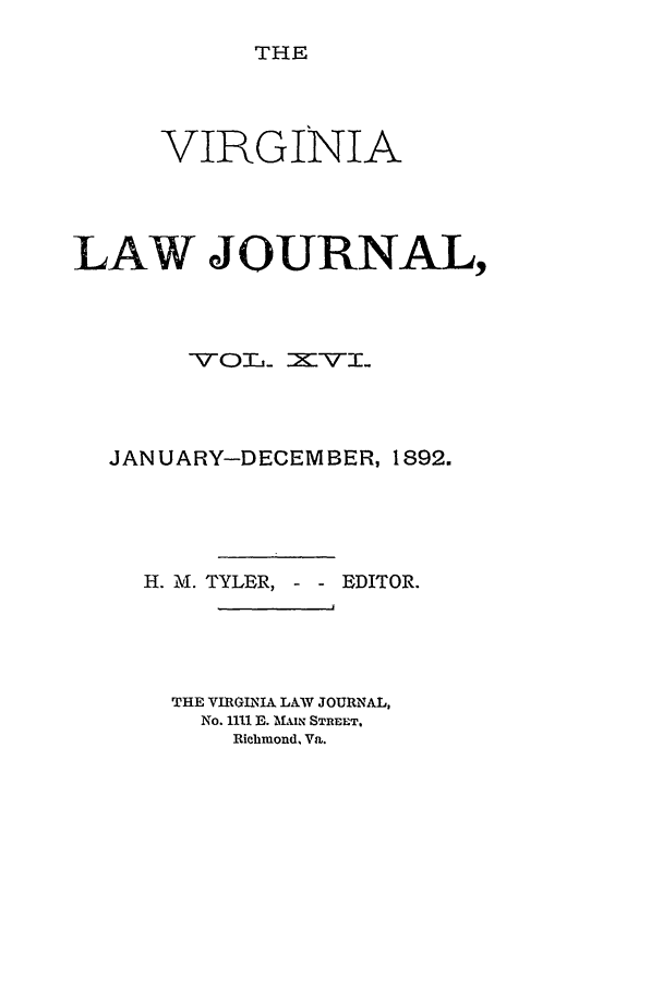 handle is hein.journals/vlawj16 and id is 1 raw text is: THE

VIRGINIA
LAW JOURNAL,
-V-OTL_ = V I.
JANUARY-DECEMBER, 1892.
H. M. TYLER, - EDITOR.
THE VIRGINIA LAW JOURNAL,
No. 1111 E. 'MIN STREET.
Richmond, Va.


