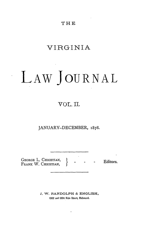 handle is hein.journals/vlawj2 and id is 1 raw text is: THE

VIRGINIA
LAW JOURNAL
VOL. II.
JANUARY-DECEMBER, 1878.

GEORGE L. CHRISTIAN,
FRANK W. CHRISTIAN,

}

Editors.

J. W. RANDOLPH & ENGLISH,
1302 and 1304 Main Street, Richmonid.


