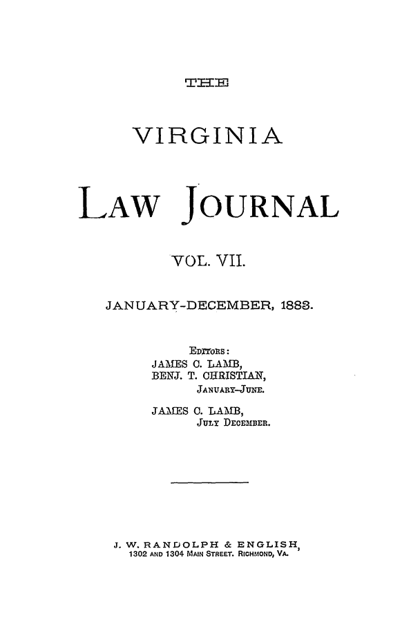 handle is hein.journals/vlawj7 and id is 1 raw text is: W -IJ,

VIRGINIA

LAW

JOURNAL

VOL. VII.
JANUARY-DECEMBER, 1883.
EDrrols:
JAMES 0. LAMB,
BE1NJ. T. CERISTIAN,
JANVARY-JUNE.

JAMES 0. LAMB,
JuTi DECEMBER.

J. W. RANDOLPH & ENGLISH
1302 AND 1304 MIAIN STREET. RICHmOND, VA.



