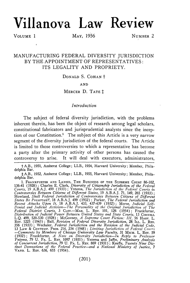 handle is hein.journals/vllalr1 and id is 211 raw text is: Villanova Law Review
VOLUME 1                          MAY, 1956                         NUMBER 2
MANUFACTURING FEDERAL DIVERSITY JURISDICTION
BY THE APPOINTMENT OF REPRESENTATIVES:
ITS LEGALITY AND PROPRIETY.
DONALD S. COHAN
AND
MERCER D. TATE$.
Introduction
The subject of federal diversity jurisdiction, with the problems
inherent therein, has been the object of research among legal scholars,
constitutional fabricators and jurisprudential analysts since the incep-
tion of our Constitution.' The subject of this Article is a very narrow
segment of the diversity jurisdiction of the federal courts. The Article
is limited to those controversies to which a representative has become
a party after the primary activity of other persons has caused the
controversy    to  arise.   It will deal with     executors, administrators,
t A.B., 1951, Amherst College; LLB., 1954, Harvard University; Member, Phila-
delphia Bar.
t A.B., 1952, Amherst College; LLB., 1955, Harvard University; Member, Phila-
delphia Bar.
1. FRANKFURTER AND LANDIS, THE BUSINESS OF THE SUPREME COURT 86-102,
136-41 (1928) ; Charles E. Clark, Diversity of Citizenship Jurisdiction of the Federal
Courts, 19 A.B.A.J. 499 (1933) ; Yntema, The Jurisdiction of the Federal Courts in
Controversies Between Citizens of Different States, 19 A.B.A.J. 71, 149, 265 (1933);
Howland, Shall Federal Jurisdiction of Controversies Between Citizens of Different
States Be Preservedf, 18 A.B.A.J. 499 (1932) ; Parker, The Federal Jurisdiction and
Recent Attacks Upon It, 18 A.B.A.J. 433, 437-439 (1932) ; Morse, Judicial Self-
Denial and Judicial Activism-The Personality of the Original Jurisdiction of The
Federal District Courts, 3 CLEV.-MAR. L. REV. 101, 126 (1954) ; Frankfurter,
Distribution of Judicial Power Between United States and State Courts, 13 CORNELL
L.Q. 499, 520-530 (1928) ; McGovney, A Supreme Court Fiction: 1.1, 56 HARV. L.
REV. 1225 (1943); Ball, Revision of Federal Diversity Jurisdiction, 28 ILL. L. REV.
356 (1933) ; Wechsler, Federal Jurisdiction and the Revision of the Judicial Code,
13 LAW & CONTEMP. PROB. 216, 234 (1948) ; Limiting Jurisdiction of Federal Courts
-Comments by Members of Chicago University Law Faculty, 31 MICH. L. REV. 59
(1932) ; Frankfurter, A Note on Diversity Jurisdiction-In Reply to Professor
Yntema, 79 U. PA. L. REV. 1097 (1931) ; Yntema and Jaffin, Preliminary Analysis
of Concurrent Jurisdiction, 79 U. PA. L. REV. 869 (1931) ; Keeffe, Twenty Nine Dis-
tinct Dainnations of the Federal Practice-and a National Ministry of Justice, 7
VAND. L. REV. 636, 655 (1954).

(201)



