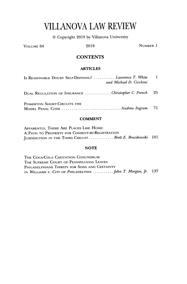 handle is hein.journals/vllalr64 and id is 1 raw text is: 




         VILLANOVA LAW REVIEW

             © Copyright 2019 by Villanova University

VOLUME 64                   2019                    NUMBER 1

                        CONTENTS

                        ARTICLES

Is REASONABLE DOUBT SELF-DEFINING? ........... Lawrence T. White
                                     and Michael D. Cicchini

DUAL REGULATION OF INSURANCE .............. Christopher C. French  25

PINKERTON SHORT-CIRCUITS THE
MODEL PENAL CODE ............................... Andrew  Ingram  71

                         COMMENT

APPARENTLY, THERE ARE PLACES LIKE HOME:
A PATH TO PROPRIETY FOR CONSENT-BY-REGISTRATION
JURISDICTION IN THE THIRD CIRCUIT ............. Brett E. Broczkowski 101

                           NOTE

THE COCA-COLA CAPITATION CONUNDRUM:
THE SUPREME COURT OF PENNSYLVANIA LEAVES
PHILADELPHIANS THIRSTY FOR SODA AND CERTAINTY
IN WILLIAMS V. CITY OF PHILADELPHIA ........... John T. Morgan, Jr. 137


