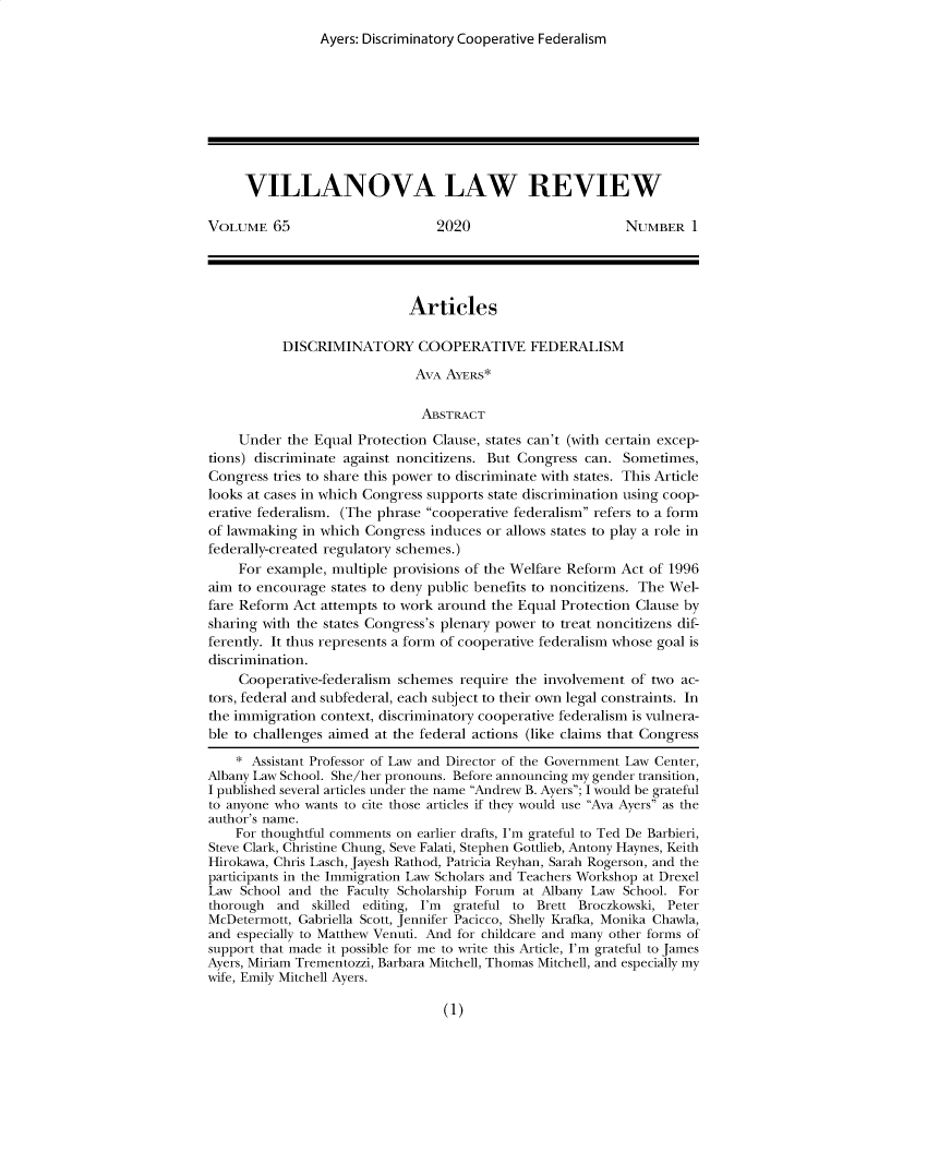 handle is hein.journals/vllalr65 and id is 1 raw text is: 
                Ayers: Discriminatory Cooperative Federalism









     VILLANOVA LAW REVIEW

VOLUME   65                      2020                       NUMBER   1




                             Articles

           DISCRIMINATORY COOPERATIVE FEDERALISM

                              AVA AYERS*

                              ABSTRACT

    Under  the Equal Protection Clause, states can't (with certain excep-
tions) discriminate against noncitizens. But Congress can. Sometimes,
Congress tries to share this power to discriminate with states. This Article
looks at cases in which Congress supports state discrimination using coop-
erative federalism. (The phrase cooperative federalism refers to a form
of lawmaking  in which Congress induces or allows states to play a role in
federally-created regulatory schemes.)
    For example,  multiple provisions of the Welfare Reform Act of 1996
aim to encourage  states to deny public benefits to noncitizens. The Wel-
fare Reform Act attempts to work around  the Equal Protection Clause by
sharing with the states Congress's plenary power to treat noncitizens dif-
ferently. It thus represents a form of cooperative federalism whose goal is
discrimination.
    Cooperative-federalism schemes  require the involvement  of two ac-
tors, federal and subfederal, each subject to their own legal constraints. In
the immigration context, discriminatory cooperative federalism is vulnera-
ble to challenges aimed at the federal actions (like claims that Congress

    * Assistant Professor of Law and Director of the Government Law Center,
Albany Law School. She/her pronouns. Before announcing my gender transition,
I published several articles under the name Andrew B. Ayers; I would be grateful
to anyone who wants to cite those articles if they would use Ava Ayers as the
author's name.
    For thoughtful comments on earlier drafts, I'm grateful to Ted De Barbieri,
Steve Clark, Christine Chung, Seve Falati, Stephen Gottlieb, Antony Haynes, Keith
Hirokawa, Chris Lasch, Jayesh Rathod, Patricia Reyhan, Sarah Rogerson, and the
participants in the Immigration Law Scholars and Teachers Workshop at Drexel
Law  School and the Faculty Scholarship Forum at Albany Law School. For
thorough  and  skilled editing, I'm grateful to Brett Broczkowski, Peter
McDetermott, Gabriella Scott, Jennifer Pacicco, Shelly Krafka, Monika Chawla,
and especially to Matthew Venuti. And for childcare and many other forms of
support that made it possible for me to write this Article, I'm grateful to James
Ayers, Miriam Trementozzi, Barbara Mitchell, Thomas Mitchell, and especially my
wife, Emily Mitchell Ayers.


(1)


