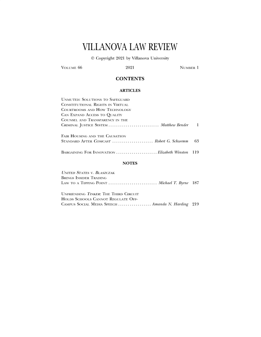 handle is hein.journals/vllalr66 and id is 1 raw text is: VILLANOVA LAW REVIEW
© Copyright 2021 by Villanova University
VOLUME 66                    2021                     NUMBER 1
CONTENTS
ARTICLES
UNMUTED: SOLUTIONS TO SAFEGUARD
CONSTITUTIONAL RIGHTS IN VIRTUAL
COURTROOMS AND HOw TECHNOLOGY
CAN EXPAND ACCESS TO QUALITY
COUNSEL AND TRANSPARENCY IN THE
CRIMINAL JUSTICE SYSTEM ............................ Matthew Bender  1
FAIR HOUSING AND THE CAUSATION
STANDARD AFTER COMCAST ..................... Robert G. Schwemm  63
BARGAINING FOR INNOVATION ..................... .Elizabeth Winston  119
NOTES
UNITED STATES V. BLASZCZAK
BRINGS INSIDER TRADING
LAW TO A TIPPING POINT ............................ Michael T. Byrne 187
UNFRIENDING TINKER: THE THIRD CIRCUIT
HOLDS SCHOOLS CANNOT REGULATE OFF-
CAMPUS SOCIAL MEDIA SPEECH ................. .Amanda N. Harding 219


