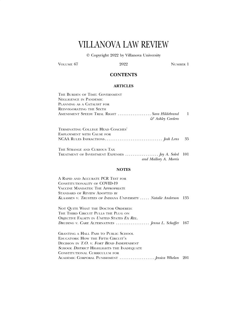 handle is hein.journals/vllalr67 and id is 1 raw text is: VILLANOVA LAW REVIEW
© Copyright 2022 by Villanova University
VOLUME 67                    2022                    NUMBER 1
CONTENTS
ARTICLES
THE BURDEN OF TIME: GOVERNMENT
NEGLIGENCE IN PANDEMIC
PLANNING AS A CATALYST FOR
REINVIGORATING THE SIXTH
AMENDMENT SPEEDY TRIAL RIGHT .................. Sara Hildebrand  I
& Ashley Cordero
TERMINATING COLLEGE HEAD COACHES'
EMPLOYMENT WITH CAUSE FOR
NCAA RULES INFRACTIONS. ................................. Josh Lens  35
THE STRANGE AND CURIOUS TAX
TREATMENT OF INVESTMENT EXPENSES .................. .Jay A. Soled 101
and Mallory A. Morris
NOTES
A RAPID AND ACCURATE PCR TEST FOR
CONSTITUTIONALITY OF COVID-19
VACCINE MANDATES: THE APPROPRIATE
STANDARD OF REVIEW ADOPTED BY
KLAASSEN V. TRUSTEES OF INDIANA UNIVERSITY ..... Natalie Anderson 135
NOT QUITE WHAT THE DOCTOR ORDERED:
THE THIRD CIRCUIT PULLS THE PLUG ON
OBJECTIVE FALSITY IN UNITED STATEs Ex REL.
DRUDING V. CARE ALTERNATIVES....................Jenna L. Schaffer 167
GRANTING A HALL PASS TO PUBLIC SCHOOL
EDUCATORS: HOw THE FIFTH CIRCUIT'S
DECISION IN T. O. V. FORT BEND INDEPENDENT
ScHOOL DISTRICT HIGHLIGHTS THE INADEQUATE
CONSTITUTIONAL CURRICULUM FOR
ACADEMIC CORPORAL PUNISHMENT ................... Jessica Whelan 201


