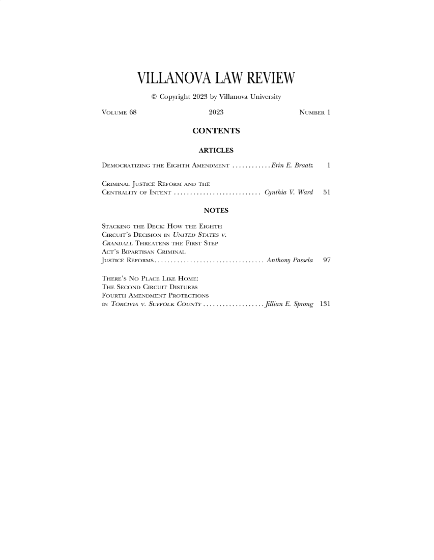 handle is hein.journals/vllalr68 and id is 1 raw text is: 










         VILLANOVA LAW REVIEW

             © Copyright 2023 by Villanova University

VOLUME 68                   2023                    NUMBER 1


                        CONTENTS


                        ARTICLES

DEMOCRATIZING THE EIGHTH AMENDMENT ............... Erin E. Braatz  I

CRIMINAL JUSTICE REFORM AND THE
CENTRALITY OF INTENT ........................... Cynthia  V. Ward  51

                           NOTES

STACKING THE DECK: HOw THE EIGHTH
CIRCUIT'S DECISION IN UNITED STATES V.
CRANDALL THREATENS THE FIRST STEP
ACT'S BIPARTISAN CRIMINAL
JUSTICE REFORMS.................................. Anthony Passela  97

THERE'S NO PLACE LIKE HOME:
THE SECOND CIRCUIT DISTURBS
FOURTH AMENDMENT  PROTECTIONS
IN TORCIVIA V. SUFFOLK COUNTY ....................Jillian E. Sprong 131


