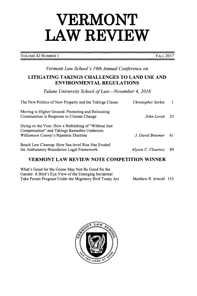 handle is hein.journals/vlr42 and id is 1 raw text is: 



     VERMONT


LAW REVEW


VOLUME 42 NUMBER 1


FALL 2017


        Vermont Law School's 19th Annual Conference on

LITIGATING   TAKINGS   CHALLENGES TO LAND USE AND
           ENVIRONMENTAL REGULATIONS

      Tulane University School ofLaw-November 4, 2016


The New Politics of New Property and the Takings Clause

Moving to Higher Ground: Protecting and Relocating
Communities in Response to Climate Change

Dying on the Vine: How a Rethinking of Without Just
Compensation and Takings Remedies Undercuts
Williamson County's Ripeness Doctrine

Beach Law Cleanup: How Sea-level Rise Has Eroded
the Ambulatory Boundaries Legal Framework


Christopher Serkin


      John Lovett



 J David Breemer


Alyson C. Flournoy


1


25


61


89


VERMONT LAW REVIEW NOTE COMPETITION WINNER


What's Good for the Goose May Not Be Good for the
Gander: A Bird's Eye View of the Emerging Incidental
Take Permit Program Under the Migratory Bird Treaty Act









                            O LAW

                                     0
                           4          0



                         +    UB


Matthew R. Arnold 153


