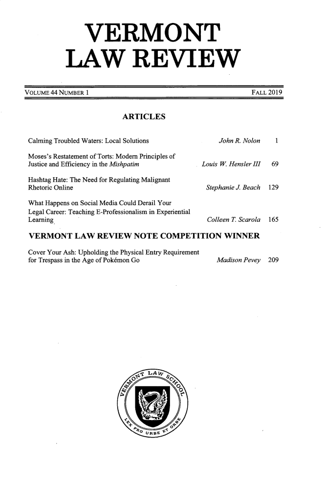 handle is hein.journals/vlr44 and id is 1 raw text is: 



     VERMONT


LAW REVIEW


VOLUME 44 NUMBER 1


FALL 2019


ARTICLES


Calming Troubled Waters: Local Solutions       John R. Nolon

Moses's Restatement of Torts: Modem Principles of
Justice and Efficiency in the Mishpatim    Louis W Hensler III

Hashtag Hate: The Need for Regulating Malignant
Rhetoric Online                             Stephanie J Beach

What Happens on Social Media Could Derail Your
Legal Career: Teaching E-Professionalism in Experiential
Learning                                    Colleen T. Scarola

VERMONT LAW REVIEW NOTE COMPETITION WINNER

Cover Your Ash: Upholding the Physical Entry Requirement
for Trespass in the Age of Pok6mon Go         Madison Pevey


  1


  69


129



165


209


LAW
00
         0
      0


