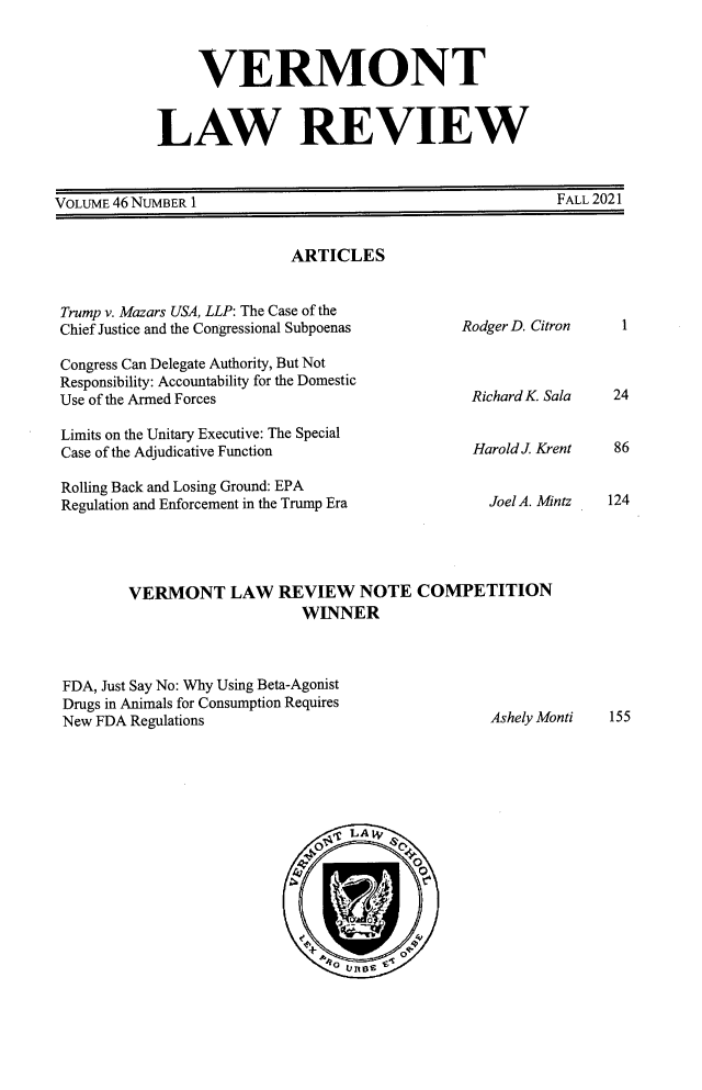 handle is hein.journals/vlr46 and id is 1 raw text is: VERMONT
LAW REVIEW

VOLUME 46 NUMBER 1

ARTICLES

Trump v. Mazars USA, LLP: The Case of the
Chief Justice and the Congressional Subpoenas
Congress Can Delegate Authority, But Not
Responsibility: Accountability for the Domestic
Use of the Armed Forces
Limits on the Unitary Executive: The Special
Case of the Adjudicative Function

Rodger D. Citron
Richard K. Sala
Harold J. Krent

Rolling Back and Losing Ground: EPA
Regulation and Enforcement in the Trump Era                   Joel A. Mi
VERMONT LAW REVIEW NOTE COMPETITION
WINNER
FDA, Just Say No: Why Using Beta-Agonist
Drugs in Animals for Consumption Requires
New FDA Regulations                                           Ashely Mo
LA      ,{
Ro  UO

tALL .LULI

1

24
86
124

ntz

nti

155

FALL 2021


