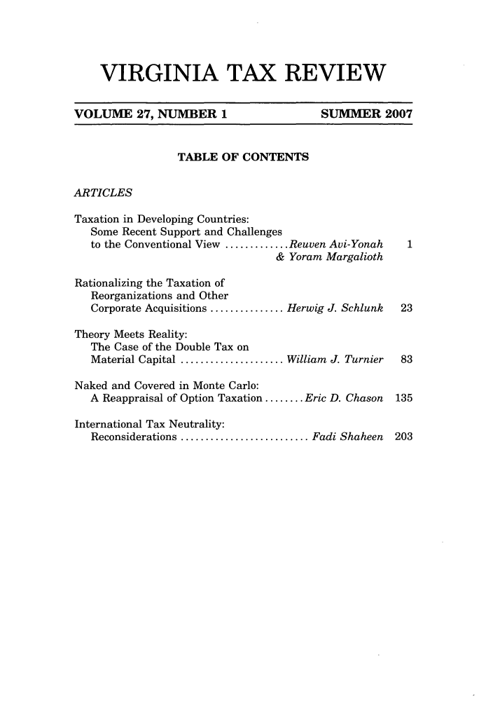 handle is hein.journals/vrgtr27 and id is 1 raw text is: VIRGINIA TAX REVIEW
VOLUME 27, NUMBER 1                            SUMMER 2007
TABLE OF CONTENTS
ARTICLES
Taxation in Developing Countries:
Some Recent Support and Challenges
to the Conventional View ............. Reuven Avi-Yonah     1
& Yoram Margalioth
Rationalizing the Taxation of
Reorganizations and Other
Corporate Acquisitions ............... Herwig J. Schlunk  23
Theory Meets Reality:
The Case of the Double Tax on
Material Capital ..................... William J. Turnier  83
Naked and Covered in Monte Carlo:
A Reappraisal of Option Taxation ........ Eric D. Chason  135
International Tax Neutrality:
Reconsiderations .......................... Fadi Shaheen  203


