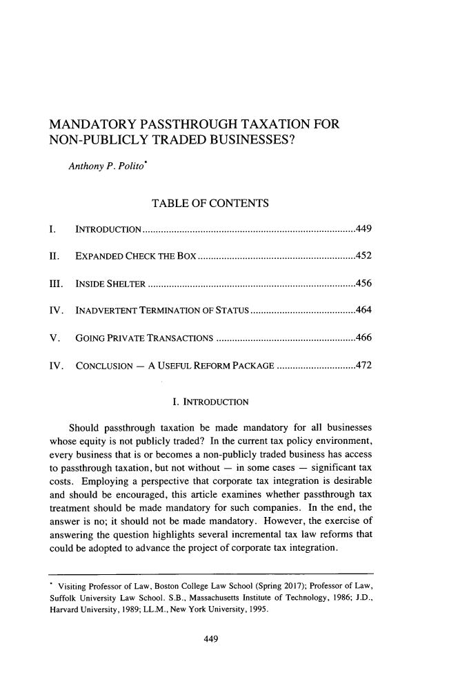 handle is hein.journals/vrgtr36 and id is 467 raw text is: 









MANDATORY PASSTHROUGH TAXATION FOR
NON-PUBLICLY TRADED BUSINESSES?

    Anthony P. Polito*


                     TABLE OF CONTENTS

I.   INTRO DUCTION ................................................................................. 449

II.  EXPANDED   CHECK THE Box ............................................................ 452

III. IN SID E  SHELTER  ............................................................................... 456

IV. INADVERTENT TERMINATION OF STATUS ........................................ 464

V.   GOING  PRIVATE TRANSACTIONS  ..................................................... 466

IV.   CONCLUSION - A USEFUL REFORM PACKAGE .............................. 472


                         I. INTRODUCTION

    Should passthrough taxation be made mandatory for all businesses
whose equity is not publicly traded? In the current tax policy environment,
every business that is or becomes a non-publicly traded business has access
to passthrough taxation, but not without - in some cases - significant tax
costs. Employing a perspective that corporate tax integration is desirable
and should be encouraged, this article examines whether passthrough tax
treatment should be made mandatory for such companies. In the end, the
answer is no; it should not be made mandatory. However, the exercise of
answering the question highlights several incremental tax law reforms that
could be adopted to advance the project of corporate tax integration.


. Visiting Professor of Law, Boston College Law School (Spring 2017); Professor of Law,
Suffolk University Law School. S.B., Massachusetts Institute of Technology, 1986; J.D.,
Harvard University, 1989; LL.M., New York University, 1995.


