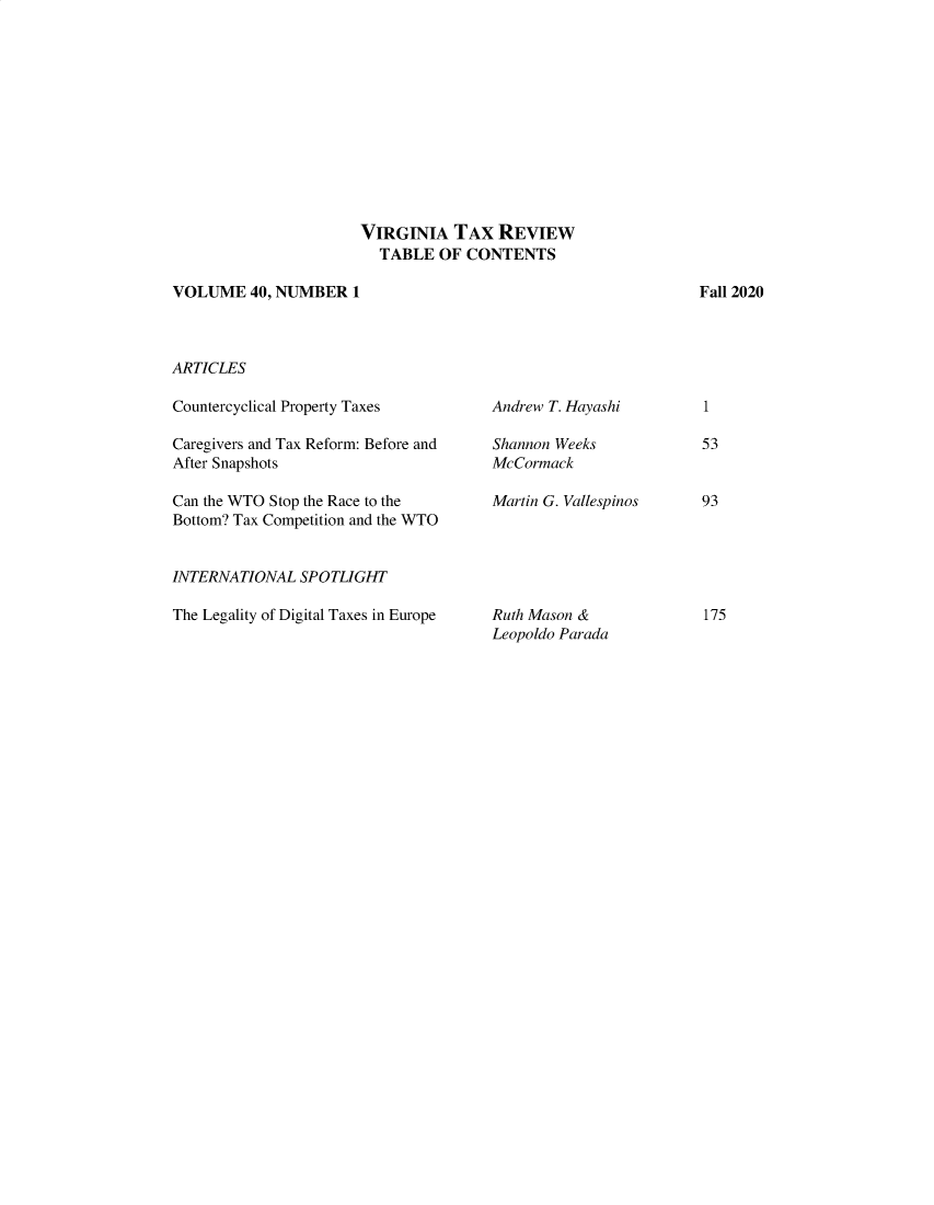 handle is hein.journals/vrgtr40 and id is 1 raw text is: VIRGINIA TAX REVIEW
TABLE OF CONTENTS
VOLUME 40, NUMBER 1

ARTICLES

Countercyclical Property Taxes
Caregivers and Tax Reform: Before and
After Snapshots
Can the WTO Stop the Race to the
Bottom? Tax Competition and the WTO
INTERNATIONAL SPOTLIGHT
The Legality of Digital Taxes in Europe

Andrew T. Hayashi
Shannon Weeks
McCormack
Martin G. Vallespinos

Ruth Mason &
Leopoldo Parada

Fall 2020

1
53
93

175


