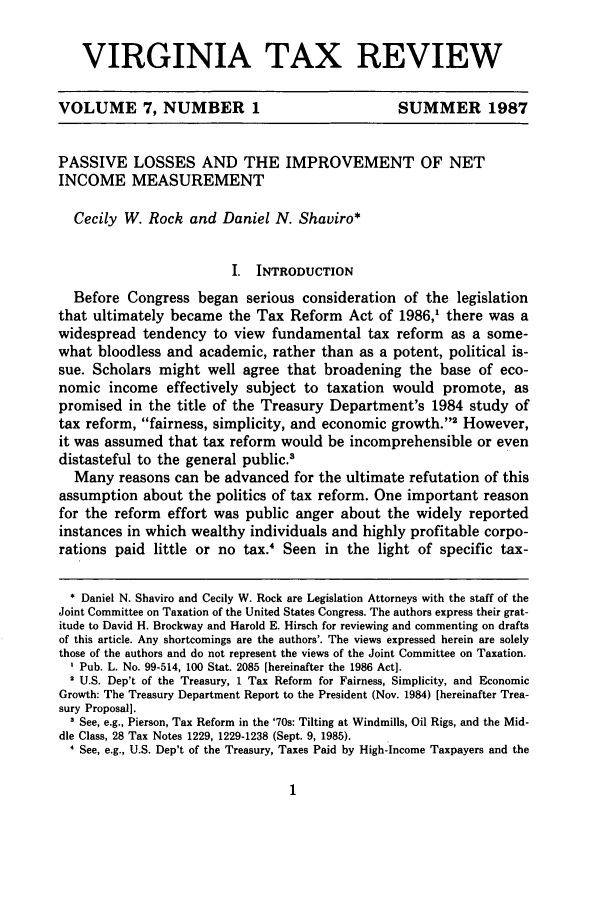 handle is hein.journals/vrgtr7 and id is 11 raw text is: VIRGINIA TAX REVIEW
VOLUME 7, NUMBER 1                                  SUMMER 1987
PASSIVE LOSSES AND THE IMPROVEMENT OF NET
INCOME MEASUREMENT
Cecily W. Rock and Daniel N. Shaviro*
I. INTRODUCTION
Before Congress began serious consideration of the legislation
that ultimately became the Tax Reform Act of 1986,' there was a
widespread tendency to view fundamental tax reform as a some-
what bloodless and academic, rather than as a potent, political is-
sue. Scholars might well agree that broadening the base of eco-
nomic income effectively subject to taxation would promote, as
promised in the title of the Treasury Department's 1984 study of
tax reform, fairness, simplicity, and economic growth.'2 However,
it was assumed that tax reform would be incomprehensible or even
distasteful to the general public.
Many reasons can be advanced for the ultimate refutation of this
assumption about the politics of tax reform. One important reason
for the reform effort was public anger about the widely reported
instances in which wealthy individuals and highly profitable corpo-
rations paid little or no tax.' Seen in the light of specific tax-
* Daniel N. Shaviro and Cecily W. Rock are Legislation Attorneys with the staff of the
Joint Committee on Taxation of the United States Congress. The authors express their grat-
itude to David H. Brockway and Harold E. Hirsch for reviewing and commenting on drafts
of this article. Any shortcomings are the authors'. The views expressed herein are solely
those of the authors and do not represent the views of the Joint Committee on Taxation.
Pub. L. No. 99-514, 100 Stat. 2085 [hereinafter the 1986 Act].
2 U.S. Dep't of the Treasury, 1 Tax Reform for Fairness, Simplicity, and Economic
Growth: The Treasury Department Report to the President (Nov. 1984) [hereinafter Trea-
sury Proposal].
3 See, e.g., Pierson, Tax Reform in the '70s: Tilting at Windmills, Oil Rigs, and the Mid-
dle Class, 28 Tax Notes 1229, 1229-1238 (Sept. 9, 1985).
' See, e.g., U.S. Dep't of the Treasury, Taxes Paid by High-Income Taxpayers and the


