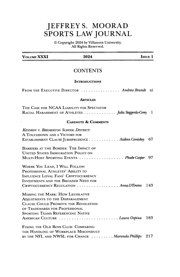 handle is hein.journals/vse31 and id is 1 raw text is: 





           JEFFREY S. MOORAD

           SPORTS LAW JOURNAL

              © Copyright 2024 by Villanova University.
                      All Rights Reserved.

VOLUME XXXI                2024                     ISSUE 1


                       CONTENTS

                       INTRODUCTIONS

FROM THE EXECUTIVE DIRECTOR . . . . . . . . . . . . . . . . Andrew Brandt xi

                          ARTICLES


THE CASE FOR NCAA LIABILITY FOR SPECTATOR
RACIAL HARASSMENT OF ATHLETES . . . . . . . . . . . . .

                    CASENOTE & COMMENTS


KENNEDY V. BREMERTON SCHOOL DISTRICT
A TOUCHDOWN AND A VICTORY FOR
ESTABLISHMENT CLAUSE JURISPRUDENCE . ...

BARRIERS AT THE BORDER: THE IMPACT OF
UNITED STATES IMMIGRATION POLICY ON
MULTI-HOST SPORTING EVENTS . . . . . . . .

WHERE YOU LEAD, I WILL FOLLOW:
PROFESSIONAL ATHLETES' ABILITY TO
INFLUENCE LOYAL FANS' CRYPTOCURRENCY
INVESTMENTS AND THE BROADER NEED FOR
CRYPTOCURRENCY REGULATION . .. . . . . . .

MISSING THE MARK: HOw LEGISLATIVE
ADJUSTMENTS TO THE DISPARAGEMENT
CLAUSE COULD PROMOTE THE REVOCATION
OF TRADEMARKS FOR PROFESSIONAL
SPORTING TEAMS REFERENCING NATIVE
AMERICAN CULTURE . . . . . . . . . . . . . . . .


ft~S~ggenia~C~y 1


........ Aislinn Comiskey  67



.......... Phode Cooper 97






........ AnnaDEmmo   143







........ Laura Ospina 183


FIXING THE OLD BOYS CLUB: COMPARING
THE HANDLING OF WORKPLACE MISCONDUCT
BY THE NFL AND NWSL FOR CHANGE . . . . . . . . . Maranda Phillips


217


