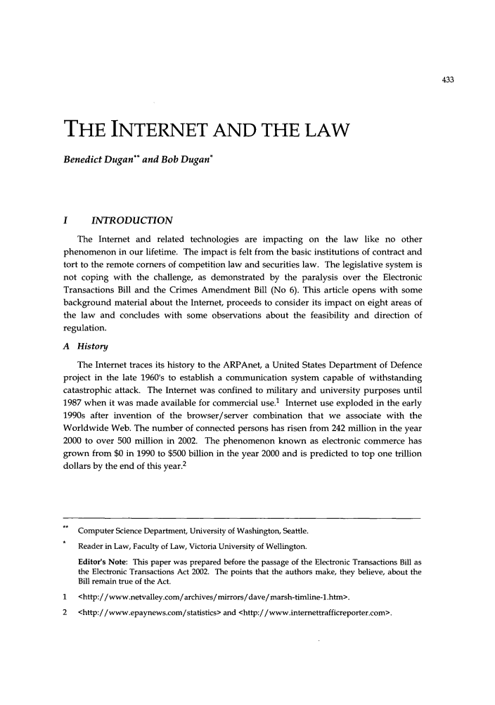 handle is hein.journals/vuwlr33 and id is 867 raw text is: THE INTERNET AND THE LAW
Benedict Dugan** and Bob Dugan*
I     INTRODUCTION
The Internet and related technologies are impacting on the law like no other
phenomenon in our lifetime. The impact is felt from the basic institutions of contract and
tort to the remote corners of competition law and securities law. The legislative system is
not coping with the challenge, as demonstrated by the paralysis over the Electronic
Transactions Bill and the Crimes Amendment Bill (No 6). This article opens with some
background material about the Internet, proceeds to consider its impact on eight areas of
the law and concludes with some observations about the feasibility and direction of
regulation.
A History
The Internet traces its history to the ARPAnet, a United States Department of Defence
project in the late 1960's to establish a communication system capable of withstanding
catastrophic attack. The Internet was confined to military and university purposes until
1987 when it was made available for commercial use.1 Internet use exploded in the early
1990s after invention of the browser/server combination that we associate with the
Worldwide Web. The number of connected persons has risen from 242 million in the year
2000 to over 500 million in 2002. The phenomenon known as electronic commerce has
grown from $0 in 1990 to $500 billion in the year 2000 and is predicted to top one trillion
dollars by the end of this year.2
Computer Science Department, University of Washington, Seattle.
Reader in Law, Faculty of Law, Victoria University of Wellington.
Editor's Note: This paper was prepared before the passage of the Electronic Transactions Bill as
the Electronic Transactions Act 2002. The points that the authors make, they believe, about the
Bill remain true of the Act.
1   <http://www.netvalley.com/archives/mirrors/dave/marsh-timline-l.htm>.
2   <http://www.epaynews.com/statistics> and <http://www.intemettrafficreporter.com>.


