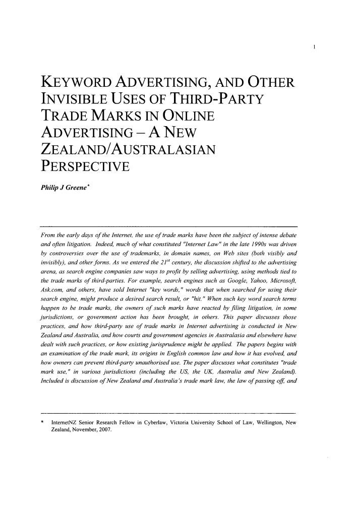 handle is hein.journals/vuwlrwp2 and id is 1 raw text is: 







KEYWORD ADVERTISING, AND OTHER

INVISIBLE USES OF THIRD-PARTY

TRADE MARKS IN ONLINE

ADVERTISING - A NEW

ZEALAND/AU S TRALAS IAN

PERSPECTIVE

Philip J Greene*




From the early days of the Internet, the use of trade marks have been the subject of intense debate
and often litigation. Indeed, much of what constituted Internet Law in the late 1990s was driven
by controversies over the use of trademarks, in domain names, on Web sites (both visibly and
invisibly), and other forms. As we entered the 21 century, the discussion shifted to the advertising
arena, as search engine companies saw ways to profit by selling advertising, using methods tied to
the trade marks of third-parties. For example, search engines such as Google, Yahoo, Microsoft,
Ask.com, and others, have sold Internet key words, words that when searched for using their
search engine, might produce a desired search result, or hit. When such key word search terms
happen to be trade marks, the owners of such marks have reacted by filing litigation, in some
jurisdictions, or government action has been brought, in others. This paper discusses those
practices, and how third-party use of trade marks in Internet advertising is conducted in New
Zealand and Australia, and how courts and government agencies in Australasia and elsewhere have
dealt with such practices, or how existing jurisprudence might be applied The papers begins with
an examination of the trade mark, its origins in English common law and how it has evolved, and
how owners can prevent third-party unauthorised use. The paper discusses what constitutes trade
mark use, in various jurisdictions (including the US, the UK, Australia and New Zealand).
Included is discussion of New Zealand and Australia's trade mark law, the law of passing off and


*  InternetNZ Senior Research Fellow in Cyberlaw, Victoria University School of Law, Wellington, New
   Zealand, November, 2007.


