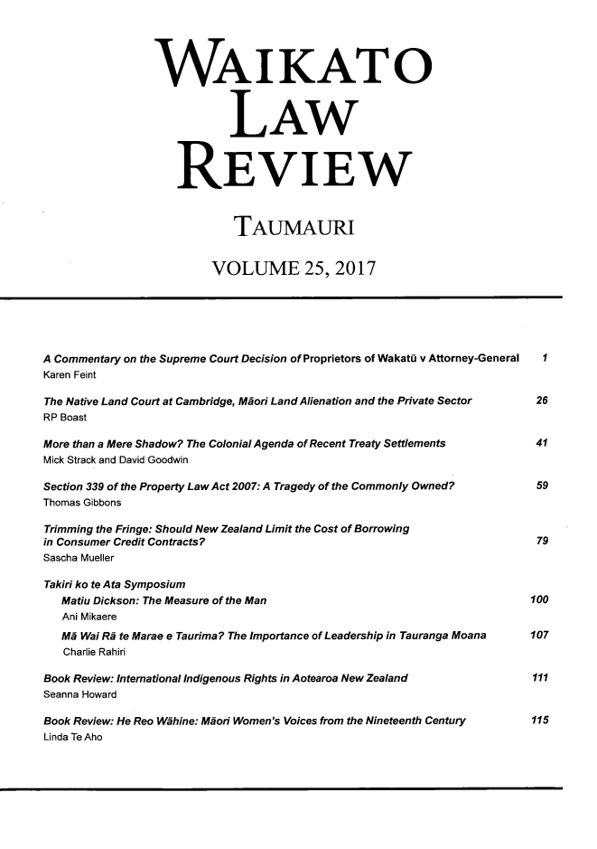 handle is hein.journals/waik25 and id is 1 raw text is: 




                WAIKATO



                            LAW



                    REVIEW



                            TAUMAURI


                         VOLUME 25, 2017






A Commentary on the Supreme Court Decision of Proprietors of WakatQ v Attorney-General  I
Karen Feint

The Native Land Court at Cambridge, Miori Land Alienation and the Private Sector    26
RP Boast

More than a Mere Shadow? The Colonial Agenda of Recent Treaty Settlements           41
Mick Strack and David Goodwin

Section 339 of the Property Law Act 2007: A Tragedy of the Commonly Owned?          59
Thomas Gibbons

Trimming the Fringe: Should New Zealand Limit the Cost of Borrowing
in Consumer Credit Contracts?                                            79
Sascha Mueller

Takiri ko te Ata Symposium
   Matiu Dickson: The Measure of the Man                                100
   Ani Mikaere
   Mi Wai Ri te Marae e Taurima? The Importance of Leadership in Tauranga Moana    107
   Charlie Rahiri

Book Review: International Indigenous Rights in Aotearoa New Zealand               111
Seanna Howard

Book Review: He Reo Wihine: Mdori Women's Voices from the Nineteenth Century       115
Linda Te Aho


