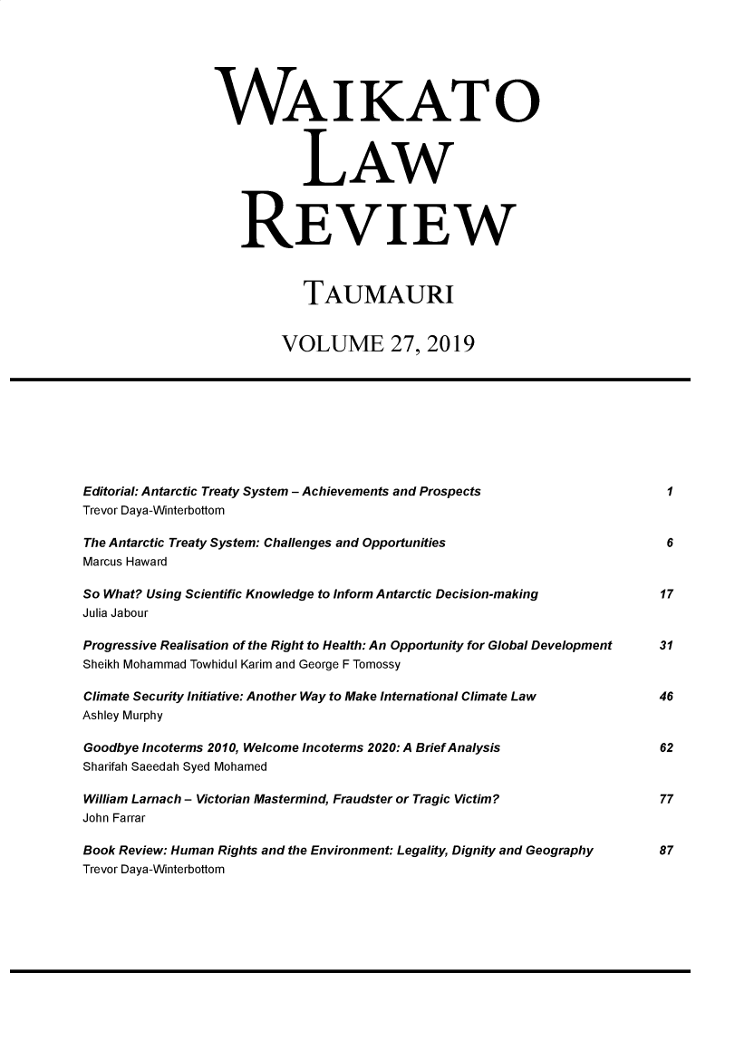 handle is hein.journals/waik27 and id is 1 raw text is: WAIKATO
LAW
REVIEW
TAUMAURI
VOLUME 27, 2019
Editorial: Antarctic Treaty System - Achievements and Prospects                        1
Trevor Daya-Winterbottom
The Antarctic Treaty System: Challenges and Opportunities                              6
Marcus Haward
So What? Using Scientific Knowledge to Inform Antarctic Decision-making               17
Julia Jabour
Progressive Realisation of the Right to Health: An Opportunity for Global Development  31
Sheikh Mohammad Towhidul Karim and George F Tomossy
Climate Security Initiative: Another Way to Make International Climate Law            46
Ashley Murphy
Goodbye Incoterms 2010, Welcome Incoterms 2020: A Brief Analysis                      62
Sharifah Saeedah Syed Mohamed
William Larnach - Victorian Mastermind, Fraudster or Tragic Victim?                   77
John Farrar
Book Review: Human Rights and the Environment: Legality, Dignity and Geography        87
Trevor Daya-Winterbottom


