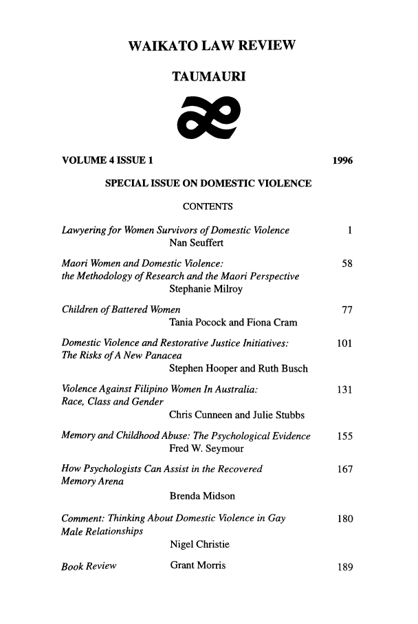 handle is hein.journals/waik4 and id is 1 raw text is: WAIKATO LAW REVIEW
TAUMAURI
VOLUME 4 ISSUE 1                                       1996
SPECIAL ISSUE ON DOMESTIC VIOLENCE
CONTENTS
Lawyering for Women Survivors of Domestic Violence        1
Nan Seuffert
Maori Women and Domestic Violence:                       58
the Methodology of Research and the Maori Perspective
Stephanie Milroy
Children of Battered Women                               77
Tania Pocock and Fiona Cram
Domestic Violence and Restorative Justice Initiatives:  101
The Risks of A New Panacea
Stephen Hooper and Ruth Busch
Violence Against Filipino Women In Australia:           131
Race, Class and Gender
Chris Cunneen and Julie Stubbs
Memory and Childhood Abuse: The Psychological Evidence  155
Fred W. Seymour
How Psychologists Can Assist in the Recovered           167
Memory Arena
Brenda Midson
Comment: Thinking About Domestic Violence in Gay        180
Male Relationships
Nigel Christie
Book Review           Grant Morris                      189



