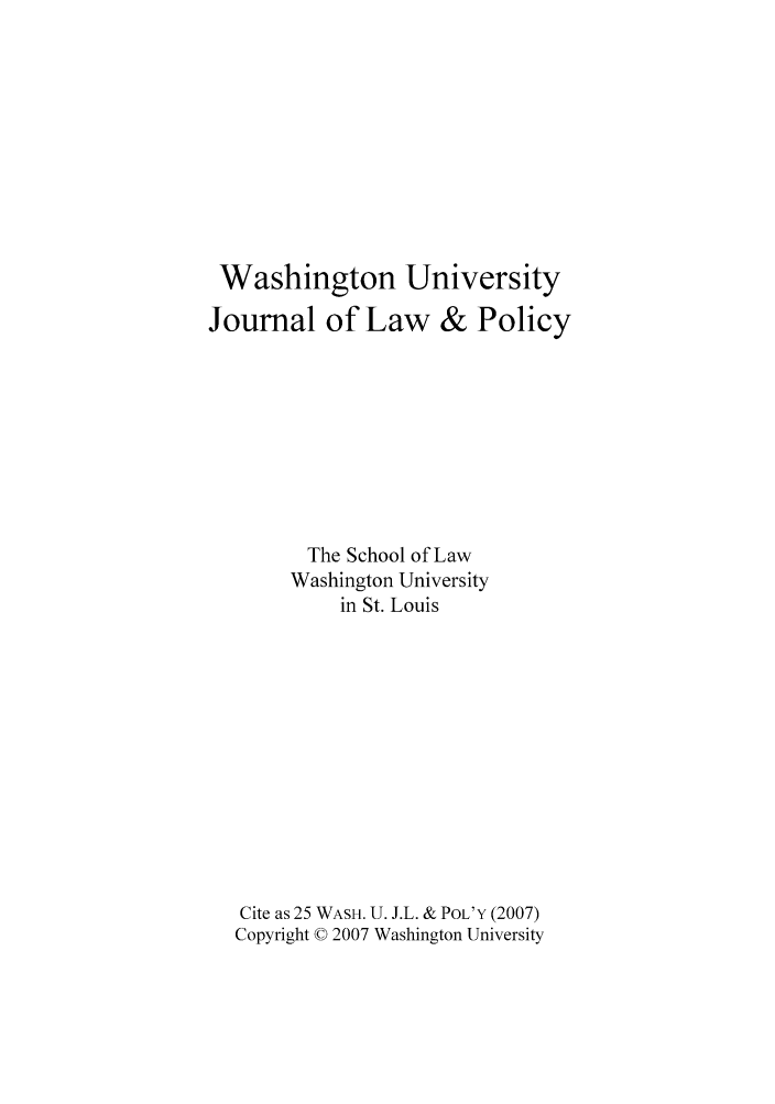 handle is hein.journals/wajlp25 and id is 1 raw text is: Washington University
Journal of Law & Policy
The School of Law
Washington University
in St. Louis
Cite as 25 WASH. U. J.L. & POL'Y (2007)
Copyright © 2007 Washington University


