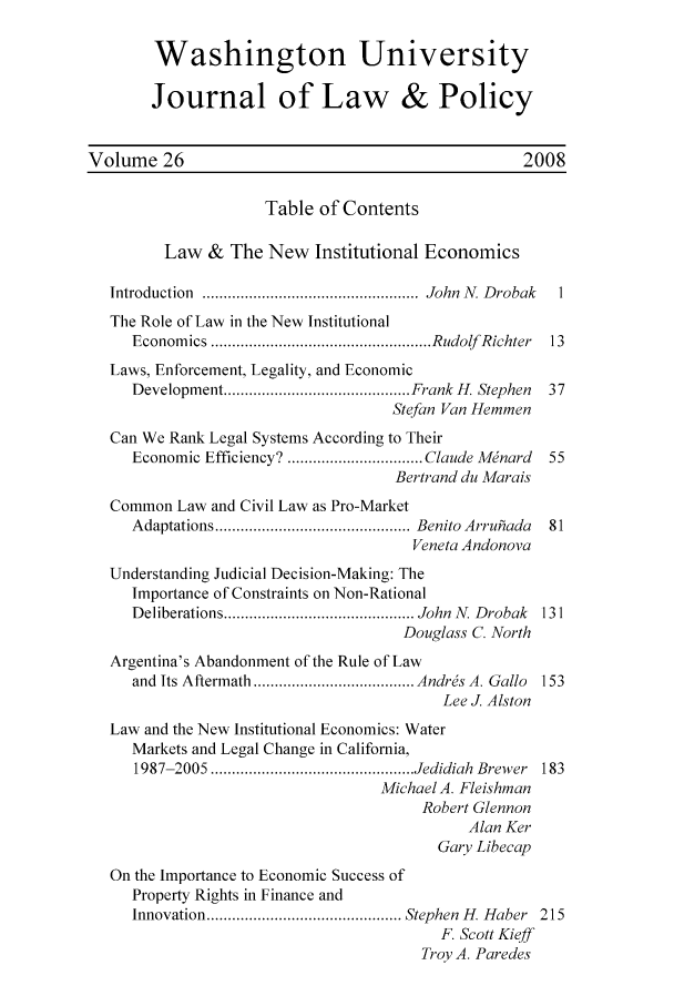 handle is hein.journals/wajlp26 and id is 1 raw text is: Washington University
Journal of Law & Policy
Volume 26                                             2008
Table of Contents
Law & The New Institutional Economics
Introduction  ...................................................  John  N. D robak  1
The Role of Law in the New Institutional
Econom ics  .................................................... Rudolf  Richter  13
Laws, Enforcement, Legality, and Economic
Development ............................................ Frank H. Stephen  37
Stefan Van Hemmen
Can We Rank Legal Systems According to Their
Economic Efficiency? ................................ Claude Minard  55
Bertrand du Marais
Common Law and Civil Law as Pro-Market
Adaptations .............................................. Benito Arruhada  81
Veneta Andonova
Understanding Judicial Decision-Making: The
Importance of Constraints on Non-Rational
Deliberations ............................................. John  N. Drobak  131
Douglass C. North
Argentina's Abandonment of the Rule of Law
and  Its Aftermath ...................................... Andris A. Gallo  153
Lee J. Alston
Law and the New Institutional Economics: Water
Markets and Legal Change in California,
1987-2005 ................................................ Jedidiah  Brewer  183
Michael A. Fleishman
Robert Glennon
Alan Ker
Gary Libecap
On the Importance to Economic Success of
Property Rights in Finance and
Innovation .............................................. Stephen  H. Haber  215
F. Scott Kieff
Troy A. Paredes


