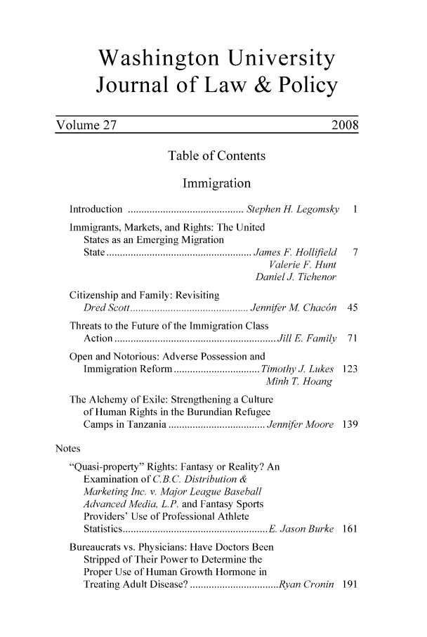 handle is hein.journals/wajlp27 and id is 1 raw text is: Washington University
Journal of Law & Policy
Volume 27                                               2008
Table of Contents
Immigration
Introduction  ........................................... Stephen  H. Legomsky  1
Immigrants, Markets, and Rights: The United
States as an Emerging Migration
State ...................................................... Jam es  F. H ollifield  7
Valerie F. Hunt
Daniel J. Tichenor
Citizenship and Family: Revisiting
Dred  Scott ............................................ Jennifer M . Chac5n  45
Threats to the Future of the Immigration Class
A ction  ............................................................ Jill E . F am ily  71
Open and Notorious: Adverse Possession and
Immigration Reform  ................................ Timothy J. Lukes  123
Minh T Hoang
The Alchemy of Exile: Strengthening a Culture
of Human Rights in the Burundian Refugee
Camps in Tanzania .................................... Jennifer Moore  139
Notes
Quasi-property Rights: Fantasy or Reality? An
Examination of C.B.C. Distribution &
Marketing Inc. v. Major League Baseball
Advanced Media, L.P. and Fantasy Sports
Providers' Use of Professional Athlete
Statistics ...................................................... E   Jason  Burke  161
Bureaucrats vs. Physicians: Have Doctors Been
Stripped of Their Power to Determine the
Proper Use of Human Growth Hormone in
Treating Adult Disease? ................................. Ryan Cronin  191


