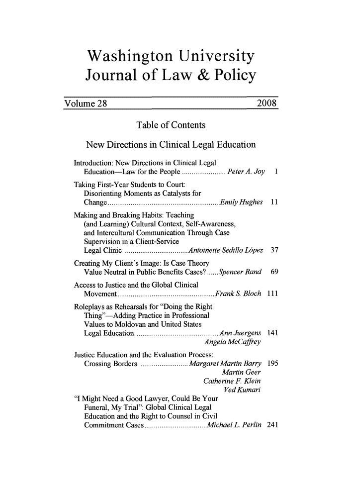 handle is hein.journals/wajlp28 and id is 1 raw text is: Washington University
Journal of Law & Policy
Volume 28                                             2008
Table of Contents
New Directions in Clinical Legal Education
Introduction: New Directions in Clinical Legal
Education-Law for the People ....................... Peter A. Joy  1
Taking First-Year Students to Court:
Disorienting Moments as Catalysts for
Change ........................................................... Em ily  H ughes  11
Making and Breaking Habits: Teaching
(and Learning) Cultural Context, Self-Awareness,
and Intercultural Communication Through Case
Supervision in a Client-Service
Legal Clinic  ................................. Antoinette Sedillo Lrpez  37
Creating My Client's Image: Is Case Theory
Value Neutral in Public Benefits Cases? ...... Spencer Rand  69
Access to Justice and the Global Clinical
M ovem ent ................................................... Frank  S. Bloch  111
Roleplays as Rehearsals for Doing the Right
Thing-Adding Practice in Professional
Values to Moldovan and United States
Legal Education  ........................................... Ann Juergens  141
Angela McCaffrey
Justice Education and the Evaluation Process:
Crossing Borders ......................... Margaret Martin Barry  195
Martin Geer
Catherine F. Klein
Ved Kumari
I Might Need a Good Lawyer, Could Be Your
Funeral, My Trial: Global Clinical Legal
Education and the Right to Counsel in Civil
Commitment Cases ................................. Michael L. Perlin  241


